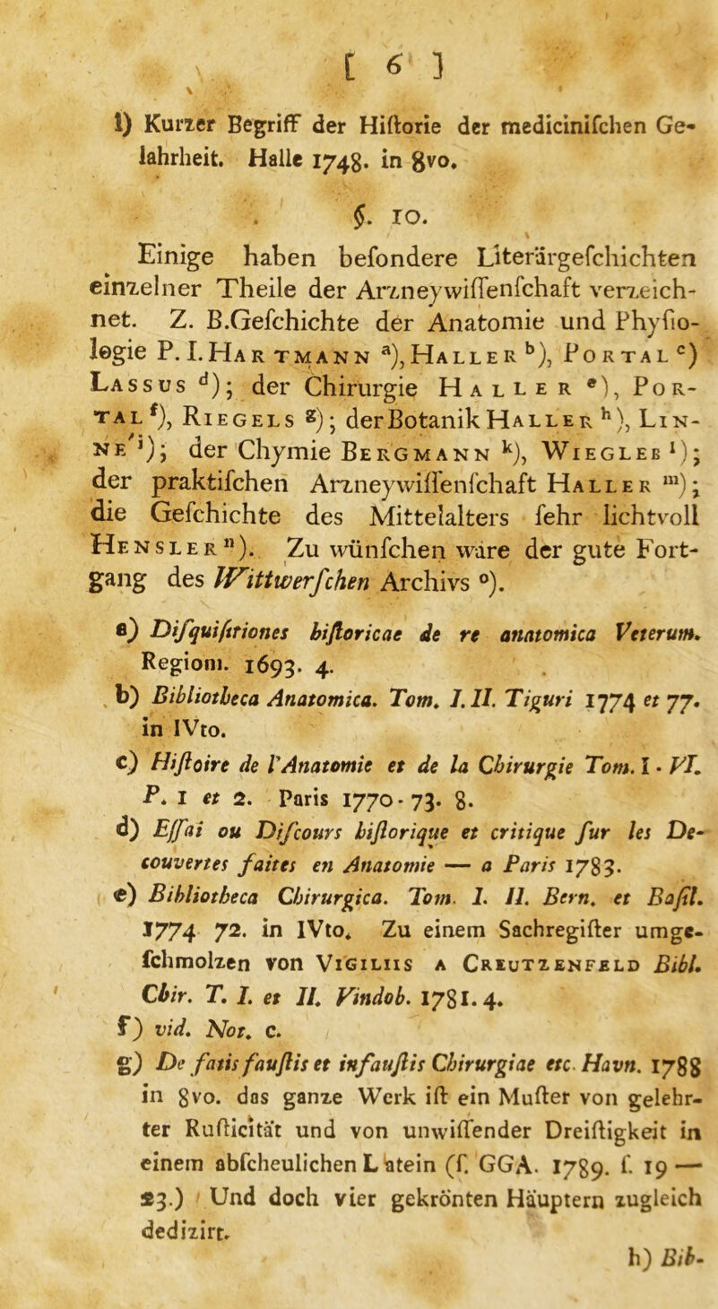 1) Kurier Begriff der Hidorie der medicinifchen Ge* lahrheit. Halle 1748. in gvo» §. IO. Einige haben besondere Literiirgefchichten einzelner Theile der Araneywifienfchaft verxeich- net. Z. B.Gefehichte der Anatomie und Phyfio- legie P. I.Har tmann a), Haller b), Portal c) Lassus d); der Chirurgie Haller e), Por- tal^, Riegels 2) j der Botanik Halle r h), Lin- ke *); der Chymie Bergmann k), Wiegleb x); der praktifchen Arzneywiflenfchaft Haller m)\ die Gefchichte des Mittelalters fehr lichtvoll Hensler11). Zu wünfchen wäre der gute Fort- gang des If^ittwerfchen Archivs °). fl) Difqui/triones bißoricae de re anatomica Veterum. Regiom. 1693. 4. b) Bibliotbeca Anatomica. Tom. J.ll. Tiguri 1774 et 77. in IVto. c) Hißoire de l'Anatomie et de la Chirurgie Tom. I • VI. P.I et 2. Paris 1770-73. 8. d) Effai ou Difcours biflorique et critique für lei De- couvertes faites en Anatomie — a Paris 178>• fc) Bibliotbeca Chirurgien. Tom. 1. II. Bern. et Baßl. *774 72- in IVto* Zu einem Sachregifter umge- fchmolzen von Vigiliis a Criutzenfeld Bibi. Cbir. T. I. et II Vindob. I7SI. 4. f) vid. Not. C. g) De fatis faußiset infaußis Chirurg:ae etc Havn. 1788 in 8vo. dos ganze Werk ift ein Müder von gelehr- ter Rudicitat und von unwiflender Dreidigkeit in einem abfcheulichen L ätein (f. GGA. 1789. £ 19 — 23.) Und doch vier gekrönten Häuptern zugleich dedizirt. h) Bib-