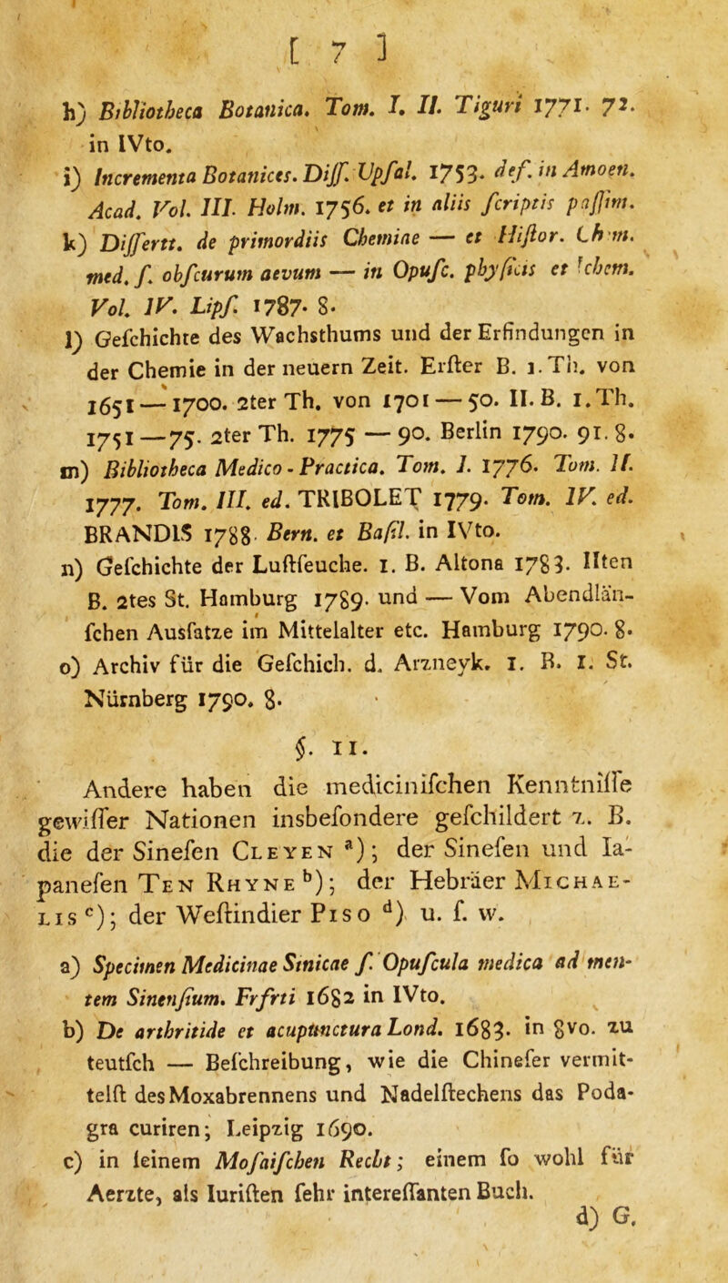 [ 7 3 h) Bibliotbeca Botanica. Tom. II. Tiguri I7.71. 72. in IVto. i) Incrementa Botanices. Dijf. Vpfal. VJ^. def. in Amoen. Acad. Vol. HI. Holm. 1756* « /« «ß« fcriptis paffim. k) Dijfertt. de primordiis Chetniae — et Hifior. Lh m. med.f\ obfcurum aevum — in Opufc. pbyftcis et Uh cm. Vol. 1H. Lipf. 1787- 8- l) Gefchichte des Wachsthums und der Erfindungen in der Chemie in der neuern Zeit. Elfter B. i.Th. von 2651— 1700. 2ter Th. von 1701 — 50. II. B. I.Th. 2752 _75. 2ter Th. 1775 — 90. Berlin 1790. 91. 8« m) Bibliotbeca Medico - Practica. Tom. 7. 1776. Tum. II. 1777. Tom. III. ed. TRIBOLET 1779* T°tn. ed- BRANDIS 1788- Bern, et BafU. in IVto. n) Gefchichte der Luftfeuche. I. B. Altona 1783- R*en B. 2tes St. Hamburg 1789- und — Vom Abendlän- fchen Ausfatxe im Mittelalter etc. Hamburg 1790. 8* o) Archiv für die Gefchich. d. Arzneyk. I. B. I. St. Nürnberg 1790. 8* §. II. Andere haben die medicinifchen KenntniflTe gewifter Nationen insbefondere gefchildert r. B. die der Sinefen Cleyen a); der Sinefen und Ia- panefen Ten Rhyne b); der Hebräer Michae- lis c); der Weftindier Piso d) u. f. vv. a) Specimen Mcdieinae Stnicae f. Opufcula medica ad meu- tern Sinenßum. Frfrti 1682 in IVto. b) De arthritide et acuptmctura Lond. l683- *,n 8yo- xu teutfeh — Befchreibung, wie die Chinefer vermit- teln des Moxabrennens und Nadelftechens das Poda- gra curiren; Leipzig 1690. c) in feinem Mofaifcben Recht; einem fo wohl für Aerzte* als Iuriften fehl* intereftanten Buch. d) G.