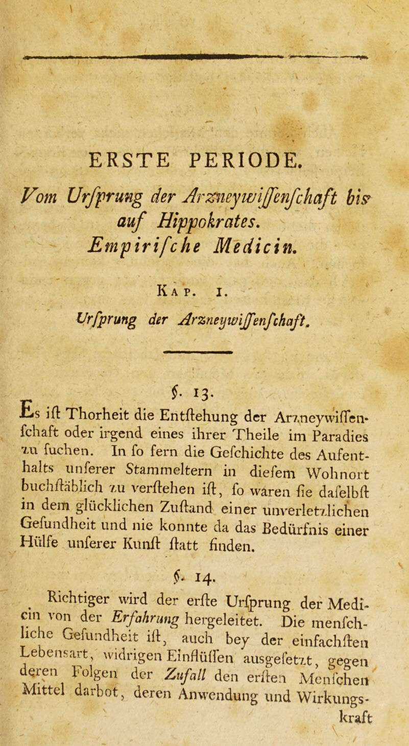 ERSTE PERIODE. Vom Urfprung der Arzneywifenfchaft bisr auf Hippokrates. Empirifche Medicin. \ . Kap. i. Urfprung der Arzneywijfenfchaft. Es ift Thorheit die Entftehung der ArzneywifTen* fchaft oder irgend eines ihrer Theile im Paradies 7ai {uchen. In fo fern die Gefchichte des Aufent- halts unferer Stammeltern in diefem Wohnort buchftäbjich zu vergehen ift, fo waren he dafelbft in dem glücklichen Zuftand einer unverletTÜchen Gefundheit und nie konnte da das Bedürfnis einer Hülfe unferer Kunft fhatt finden. §* 14. . R^htiger wird der erfte Urfprung der Medi- cin von der Erfahrung hergeleitet. Die menfeh- hcie Gelundheit ift, auch bey der einfacheren Lebensart, widrigen Einflüßen ausgefetzt gegen deren Folgen der Zufall den enden Menfchen Mittel darbot, deren Anwendung und Wirkungs- kraft