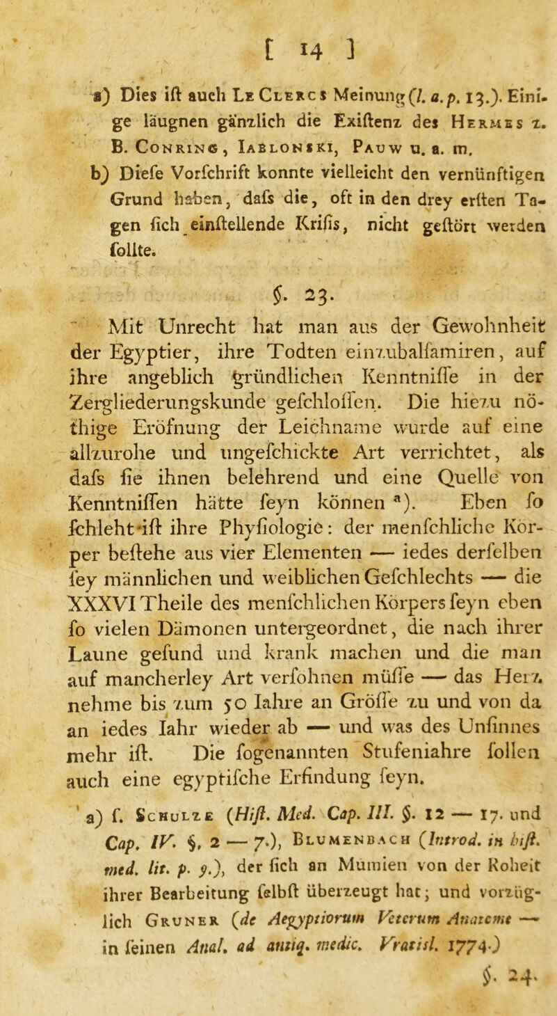 a) Dies ift auch Le Clercs Meinung(7. a.p. 13.). Eini- ge laugnen gänzlich die Exiftenz des Hermes 1. B. Co nring , Iablonski, Pauw u. a. m. b) Diefe Vorfchrift konnte vielleicht den vernünftigen Grund haben, dafs die, oft in den drey erlten Ta- gen lieh einltellende Krifis, nicht gehört werden Tollte. 23* Mit Unrecht hat man aus der Gewohnheit der Egyptier, ihre Todten einzubalfamiren, auf ihre angeblich gründlichen Kenntnilfe in der Zergliederungskunde gefchlolfen. Die hiez.u nö- thige Eröfnung der Leichname wurde auf eine allxurohe und ungefchickte Art verrichtet, als dafs fie ihnen belehrend und eine Quelle von Kenntniflen hätte feyn können a). Eben fo ichleht*ift ihre Phyfiologie: der menfchliche Kör- per behehe aus vier Elementen — iedes derfelben fey männlichen und weiblichen Gefchlechts — die XXXVI Theile des menfchlichen Körpers feyn eben fo vielen Dämonen untergeordnet, die nach ihrer Laune gefund und krank machen und die man auf mancherley Art verfohnen müffe — das Her/, nehme bis 7,um 50 Iahre an Grolle xu und von da an iedes Iahr wieder ab — und was des Unfinnes mehr ift. Die fogenannten Stufeniahre lollen auch eine egyptifche Erfindung feyn. a) f. Schulze (Hiß. Med. Cap. 111. $.12 — 17. und Cap. IK §.2 — 7.), Blumenbach (hitrod. in biß. ttied. lit. p. <?.), der lieh an Mumien von der Roheit ihrer Bearbeitung felbft überzeugt hat; und vorzüg- lich Grüner (de Aegyptiortim Vetcrum Atunemt — in leinen Anal. ad atutq. me die. Vratisl. 1774O $• 24*