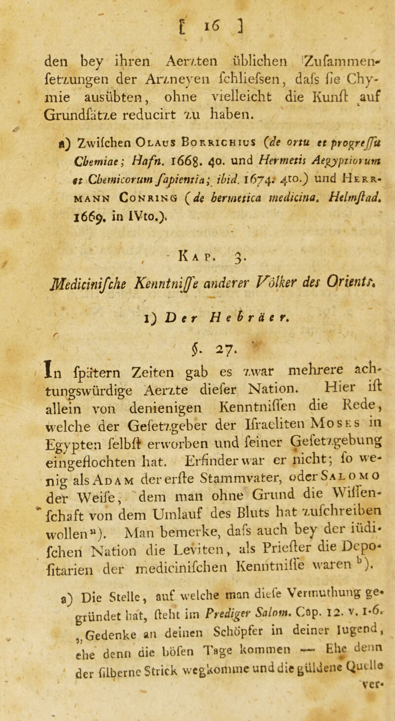 den bey ihren Aerzten üblichen 'Zufammen- fetzungen der Arzneyen fchliefsen, dafs he Chy- mie ausübten, ohne vielleicht die Kunfl auf Grundfätze reducirt zu haben, fl) Zwilchen Olaus Borrichius {de ortu et progrejjit Cbemiae; Hafn. 166%. 40. und Hermetu Aegyptiorutn 9t Cbemicorutn fapientia; ibid. 1674.' 4to0 und Herr- mann Co n ring {de bermetica mediana. Helmßad. 1669. in IVto.). , -Kap. 3. Medicinifche Kennt niß'e anderer Vilker des Oriente l) D e r Hebräer. §. 27. In fpatern Zeiten gab es zwar mehrere ach- tungswürdige Aerzte diefer Nation. Hier ift allein von denienigen Kenntnilien die Rede, welche der Gefetzgeber der Ifraeliten Moses in Egypten fei b 11 erworben und feiner Geletzgebung eingeflochten hat. Erfinder war er nicht; fo we- nig als Adam der erfle Stammvater, oder Sa lom o der Weife, dem man ohne Grund die Wilfen- * fchaft von dem Umlauf des Bluts hat zufchreiben wollen“). Man bemerke, dafs auch bey der iüdi- fchen Nation die Leviten, als Priefter die Depo- fitarien der medicinifchen Kenhtnille waren b). a) Die Stelle, auf welche man diele Vennuthung ge« gründet hat, lieht im Prediger Salnm. Cap. 12. v. i-6. Gedenke an deinen Schöpfer in deiner lugend, ehe denn die böfen Tage kommen — Ehe denn ' der filbernc Strick wegkomme und die güldene Quelle 1 ' ‘ ver*