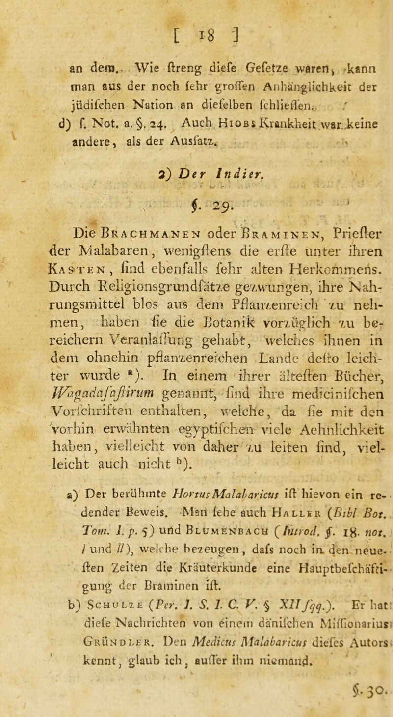 an dem. Wie ftreng diefe Gefetze waren > kann man aus der noch (ehr großen Anhänglichkeit der jüdilchen Nation an diefelben fchlieflen. d) f. Not. a. §. 24. Auch Hiobs Krankheit warJkeine andere, als der Ausfatz. 2) Der Indier. $• 2 9- ' • f . >. 1 Die Braphmanen oder Braminen, Priefier der Malabaren, wenigflens die erfle unter ihren Kasten, find ebenfalls fehr alten Herkommens. Durch Religionsgruudfätze gezwungen, ihre Nah- rungsmittel blos aus dem Pflanzenreich zu neh- men, haben fie die Botanik vorzüglich vai be- reichern Veranlagung gehabt, welches ihnen in dem ohnehin pfknzenreichen Lande delro leich- ter wurde 11). In einem ihrer äl teilen Bücher, iJAy.oadafaßirum genannt, find ihre medicinifchen Vorfchriften enthalten, welche, da fie mit den Vorhin erwähnten egyptifchen viele Aehnlichkeit haben, vielleicht von daher zu leiten find, viel- leicht auch nicht b). a) Der berühmte llortusMalaharicus ifl hievon ein re- dender Beweis. Man {ehe auch Hallsr (Bibi Bot. Tom. 1. p. 5) und Blumenbach (Inirod. iH- not. I und //), welche bezeugen, dafs noch in. den neue- ilen Zeiten die Kräuterkunde eine Hauptbeschäfti- gung der Braminen ift. b) Schulze (Per. 1. S. I. C. V. § XII Jqq.'). Er hat diefe Nachrichten von einem dänifchen Mißionarius Grundler. Den Medicus Malabaricus diefes Autors kennt, glaub ich, außer ihm niemand* 5.30.