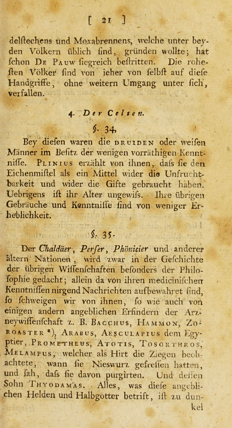 delflechens und Mo-x abrenne ns, welche unter bey- den Völkern üblich find, gründen wollte; hat fchon De Pa uw fiegreich befiritten. Die rohe- ilen Völker lind von ieher von felbfl auf diefe Handgriffe, ohne weitern Umgang unter iicli, verfallen. 4 .Der C c 11 e n. $■ 34. Bey diefen waren die druiden oder weifen Männer im Belitz der wenigen vorräthigen Kennt- niffe. Plinius erzählt von ihnen, dafs he den Eichenmiflel als ein Mittel wider dio Unfrucht- barkeit und wider die Gifte gebraucht haben. Uebrigens iff ihr Alter ungewifs. Ihre übrigen Gebräuche und Kcnntniffe find von weniger Er- heblichkeit. , 3 5 • Der Chaldäer, Perfer, Phönicier und anderer altern Nationen , wird zwar in der Gefchichte der übrigen Wiffenfchaften befonders der Philo- fophie gedacht; allein da von ihren medicinifcherr Kenntniffen nirgend Nachrich ten auf bewahret lind, fo fchweigen wir von ihnen, fo wie auch von einigen andern angeblichen Erfindern der Arz- neywiffenfehaft 7,. B. Bacchus, Hammon, Zo- Roaster r), Arabus, Aesculapius dem Egy- ptier, Prometheus, Atotis, Tosorthros,' Mel amt us, welcher als Hirt die Ziegen beob- achtete, wann lie Nieswurz gefreffen hatten, und fah, dafs lie davon purgirten. Und deiTen Sohn Ehyodamas. Alles, was diefe angebli- chen Helden und Halbgötter betrift, iff zu dun- kel