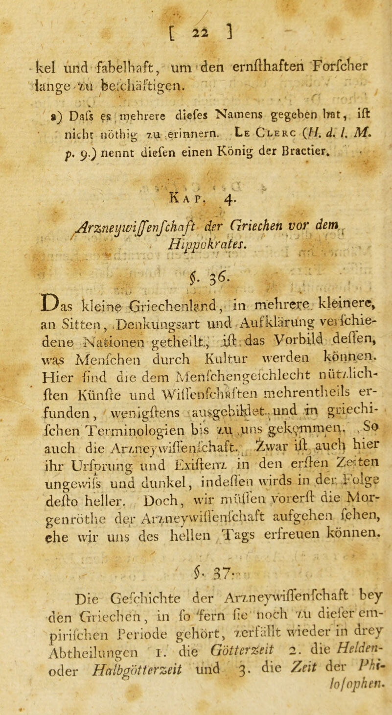 I [ 22 ] -kel und fabelhaft, um den ernfthaften Forfcher lange zu beschäftigen. a) Dafs es mehrere diefes Namens gegeben bat, ift nicht nöthig tu erinnern. Le Clerc (H. d. /. Af. p. 9.) nennt diefen einen König der Bracher. '•f.*■'jjp'JL.' • V , V‘ '• > * * > \J> Z Kap, 4. Arzneijwijfenfchaft■ der Griechen vor dem ■ Hipp (Amtes. §• 3 6* Das kleine Griechenland, in mehrere kleinere, an Sitten, .Denkungsart und Aufklärung verichie- dene Nationen getheilt., ift. das Vorbild deften, was Menfchen durch Kultur werden können. Hier find die dem Menfchengeichlecht nütv.lich- ften Künfte und Wifienfehaften mehrentheils er- funden, wenigftens ausgebildet und in griechi- fchen Terminologien bis /ai uns gekommen. So auch die Amieywiftenfchaft. 2,war ift auch hier ihr Urfprung und Exiften7. in den erften Zeiten ungewifs und dunkel, indeflen wirds in der böige defto heller. Doch, wir midien vorerft die Nior- genröthe der Ar7.neyvviftenichaft aufgehen fehen, ehe wir uns des hellen Tags erfreuen können. $• 37* Die Gefchichte der Arzneywiffenfchaft bey den Griechen, in fo fern he noch 7.11 dieicr em- pirifchen Periode gehört, verfällt wieder in drey Abtheilungen r. die Götterzeit 2. die Helden- oder Halbgötter zeit und 3. die Zeit der Pkt- lo/ophetu