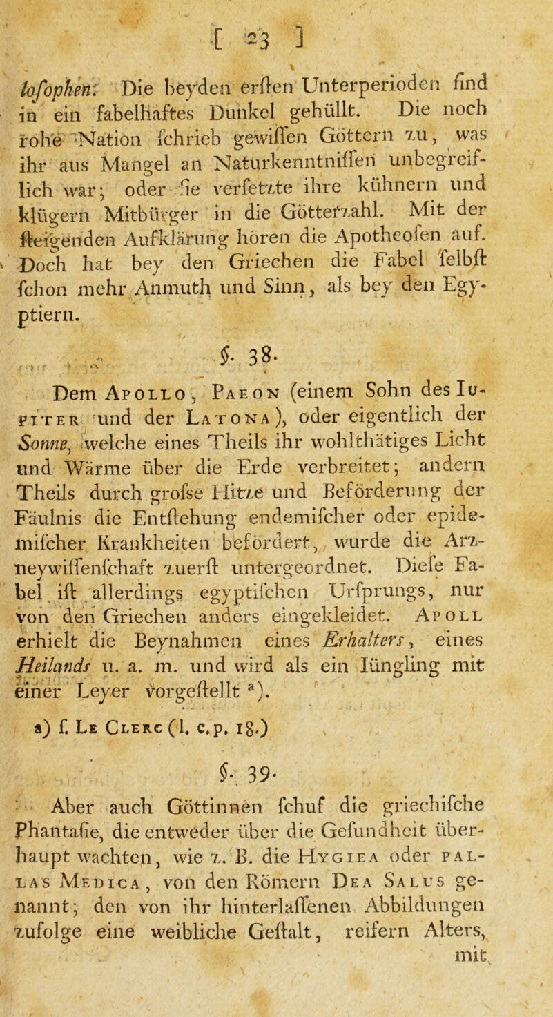 [ -3 ] i \ * v lofophen: Die beyden erften Unterperioden find in ein fabelhaftes Dunkel gehüllt. Die noch rohe Nation fchrieb gewiiTen Göttern xu, was ihr aus Mangel an Naturkenntnifleri unbegreit- lieh war; oder he verfetxte ihre kühnem und klügern Mitbürger in die Göttefxahl. Mit dei Zeigenden Aufklärung hören die Apotheofen auf. Doch hat bey den Griechen die Fabel felbft fchon mehr Aninuth und Sinn, als bey den Egy* ptiern. r - ,*• $• 38- Dem Apollo, Paeon (einem Sohn deslu- piter und der Latona), öder eigentlich der Sonne, welche eines Theils ihr wohlthätiges Licht lind Wärme über die Erde verbreitet; andern Theils durch grofse Hi-txe und Beförderung der Fäulnis die Entflehung endemifcher oder epide- mifcher Krankheiten befördert, wurde die Arx- neywiffenfehaft xuerft untergeordnet. Diele Fa- bel ift allerdings egyptifchen Urfprungs, nur von den Griechen anders eingekleidet. Apoll erhielt die Beynahmen eines Erhalters, eines Heilands u. a. m. und wird als ein Iiingling mit einer Leyer vorgeffellt a). a) f. Le Clerc (1. c.p. lg,) §• 3 9- Aber auch Göttinnen fchuf die griechifche Phantafie, die entweder über die Gefundheit über- haupt wachten, wie x. B. die Hygiea oder Pal- las Medica, von den Römern Dea Salus ge- nannt; den von ihr hinterlaffenen Abbildungen xufolge eine weibliche Gehalt, reifem Alters, ■ mit.