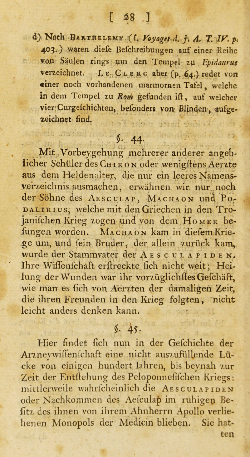 [ 48 .] d), Nach Barthelemy (f4 Voyaget d. j, A. T IV. p. 403.) waren diefe Befchreibungen auf einer Reihe von Säulen rings um den Tempel zu Epidaurus verzeichnet. LeTlerc aber (p. 64.) redet von «iner noch vorhandenen marmornen Tafel, welche in dem Tempel zu Rom gefunden ift, auf welcher vier^Curgelchichten, hefonders von; Blinden, aufge- zeichnet find. $• 44. , Mit Vorbeygehung mehrerer anderer angeb- licher Schüler des Chiron oder wenigftens Aerzte aus dem Heldenalter, die nur ein leeres Namens- verzeichnis ausmachen, erwähnen wir nur noch der Söhne des Aesculap, Machaon und Po- dalirius, welche mit den Griechen in den Tro- janilchen Krieg zogen und von dem Homer be- l'ungen worden. Machaon kam in diefemKrie- ge um, und fein Bruder, der allein zurück kam,, wurde der Stammvater der Aesculapiden. Ihre Wifienichaft erftreckte lieh nicht weit; Hei- lung der Wunden war ihr vorzüglichftes Gefchäft, wie man es (ich von Aerzten der damaligen Zeit, die ihren Freunden in den Krieg folgten, nicht leicht anders denken kann. §. 45. Hier findet fich nun in der Gefchichte der Arzneywift'enichaft eine nicht auszufüll,ende Lü- cke von einigen hundert Iahren, bis beynah zur Zeit der Entftehung des Peloponnefifchen Kriegs: mittlerweile wahrfcheinlich die Aesculapiden oder Nachkommen des Aefculap im ruhigen Be- fitz des ihnen von ihrem Ahnherrn Apollo verlie- henen Monopols der Medicin blieben. Sie hat- ten