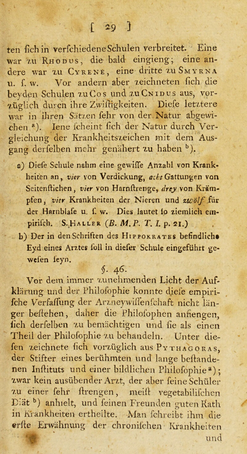 teil lieh in verfchiedeneSchulen verbreitet. Eine war zu Rhodus, die bald eingieng; eine an- dere war xu Cyrene, eine dritte zu Smyrna u. f. vv. Vor andern aber zeichneten fich die beyden Schulen zu Cos und xuCnidus aus, vor- züglich durch ihre ZvvifHgkeiten. Dicfe letztere war in ihren Sätzen fehr von der. Natur abgewi- chen a). lene fcheint lieh der Natur durch Ver- gleichung der Krankheitszeichen mit dem Aus- gang derfelben mehr genähert zu haben b). a) Diefe Schule nahm eine gewifie Anzahl von Krank- heiten an, vier von Verdickung, acht Gattungen von Seitenftichen , vier von Harnfhenge, drey von Kräm- pfen , vier Krankheiten der Nieren und zwölf für der Harnblafe u. f. w. Dies lautet io ziemlich e:n- pirifch, S..Haller (B. M.P. T. I. p. 21.) b) Der in denSebriften des Hippokrates befindlich# Eyd eines Arztes foll in diefer Schule eingeführt ge- wefen ieyn. §. 46. Vor dem immer zunehmenden Licht der Auf- klärung und der Philofophie konnte diele empiri- fche Verfaflimg der Arzney wiflenIchaft nicht län- ger beziehen, daher die Philofophen atihengen, fich derfelben zu bemächtigen und fie als einen Theil der Philofophie zu behandeln. Unter die- fen zeichnete fich vorzüglich aus Pythagoras, der Stifter eines berühmten und lange befhande- nen Inflituts und einer bildlichen Philofophie8); zwar kein ausübender Arzt, der aber feine Schüler zu einer fehl* fixengen, rneill vegetabilifchen D:at b) anhielt, und feinen Freunden guten Kath in Krankheiten ertheilte. Man fchreibt ihm die erbe Erwähnung der chronilchen Krankheiten » und