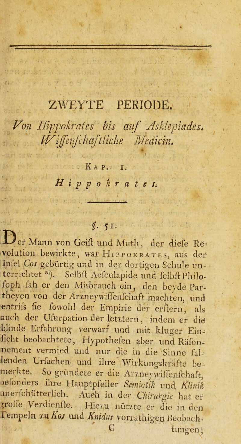 ZWEITE PERIODE. Von Hippokratcs bis auf Asklephxdßs* IVifenfliciftikhe Meaicin. i \ •» ;y • • - . . ) ' ) Kap. i . ßippokrcite l 5*- Der Mann von Geift und Muth, der diefe Re- volution bewirkte, war EJ ippokrates, aus der Infiel Cos gebürtig und in der dortigen Schule un- terrichtet äi). Selb ft Aefculapide und felbft Philo- soph iah er den Misbrauch ein, den beyde Par- theyen von der Arzneywiflenfchaft machten, und entrifs fte Sowohl der Empirie der erftern, als auch der Ufurpation der letztem, indem er die blinde Erfahrung verwarf und mit kluger Ein- ficht beobachtete, Hypotheken aber und Räfon- nement vermied und nur die in die Sinne fal- lenden Urfachen und ihre Wirkungskräfte be- merkte. So gründete er die Arzneywiftenfchaft, Deionders ihre Hauptpfeiler Semiotik und Klinik merfchütterlich. Auch in der Chirurgie hat er grolle Verdienfte. Hiezu nützte er die in den Tempeln zu Kos und Knicius vorräthigen Beobach- £ tungen;