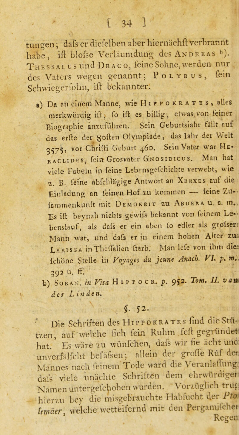 tun gen; dafs er diefelben aber hiernächft verbrannt habe, ift blofse Verläumdung des Andreas h). Tn e s s a l u s und D r a c o, feine Söhne, werden nur des Vaters wegen genannt; Polybus, fein Schwiegerfohn, ift bekannter: i) Da an einem Manne, wie Hipfokrates, alles merkwürdig ift, fo ift es billig, etwas.von feiner Biographie anz-ufuhren. Sein Geburtsiahr fällt auf das erde der goften Olympiade, das lahr der Welt 3575, vor Chrifti Geburt 460. Sein Vater war He- raclides, ieirr Grosvater Gnosidicus. Man hat viele Fabeln in feine Lebensgefchicbte verwebt, wie z b. feine abfchlagige Antwort an Xkrxes auf die Einladung an feinen Hot zu kommen (eine Zu- iammenkunlt mit Demokrit zu Abdera u. a. in. Es ift beynah nichts gewifs bekannt von feinem Le- benslauf, als dafs er ein eben io edler als groiser Mann war, und dafs er in einem hohen Alter zu Larissa inTheffalien ftarb. Man lefe von ihm die fchöne Stelle in Voyages du jcutie Atuich. VL p. w. 392 u. ff. b) So ran. in Vita Hippocr. p. 952. Tom♦ II. van der Linden. . $• 52. Die Schriften des Hi p p o k r a t e s find die Stil- tj.en, auf welche fich fein Ruhm feft gegründet hat. ’ Es wäre 7.u wünfehen, dafs wir lie ächt und unverfälfcht befäfsen; allein der grolle Ruf der Mannes nach feinem Tode ward die Veranlagung dafs viele unächtc Schriften dem ehrwürdiger Namen untergefchohen wurden. Voriüglich trug hien.u bey die misgeb'rauchte Hablucht der Pto Immer, welche wetteifernd mit den Pergamifchei Regen