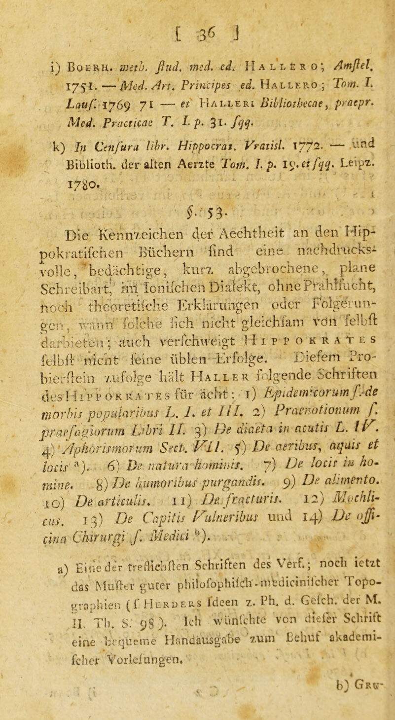 I i) Botru. mein. ßud. med. cd. Hallero; Amßel, 1751. —Med. Art. Principes ed. Hallef.o; Tom. I. Lauf. 1769 7t — et Halleri Bibliothecae, praepr. Med. Practicae T. Lp. 31* fqq- k) In Ct71 Jura libr. Hippocrat. Vratisl. 1/72. — .und Biblioth. der alten Aerzte Tom. 7. p. Leipz. 1780. $• 53- Die Kennzeichen der Aechtheit an den Hip- pokratifchen Büchern find eine nnchdritcks- volle, 'bedächtige, kurz, abgebrochene, plane Schreibart, i'rii Ionifchen Dialekt, ohne Pkählfucht, noch theoretische Erklärungen oder Folgerun- gen, wann folche fieh nicht gleich iam von felbft darbieten; auch ve rieh neigt HippokraYes felbft nicht leine üblen Erfolge. Diefem ?ro- bierftein zufolge hält Haller folgende Schriften des Hii> p o k rate s für acht: 1) Epidemkorumpde tnorbis populäribus L. 1. et Ul. 2) Pracnotionum f. praefaporum LJbrl II. 3) De diaeta in ncutis L. 11 . 4)1 Aphorismorum Stet*. JA LI. 5) De cieribus, aqms et locis a). 6) De natura hominis. 7) De locis iu ho- juine. S) De hatnoribus purgandis. 9) D- alnnevto. .to) De articulis. 11) De. fractuns. 32) Mochli- CUSm 13) De Capitis [Aulneribus und 14) De ojß- cina Chirurgi f. Mediä b). a) Eine der trefhehfien Schriften des Veif.; noch letzt das Müder guter phiiofophiieh -nifedicinilcher Topo- graphien (f Herders fdeen z. Ph. d. Geich, der M. II. Th. s: 98 > Eil wünIchte von diefier Schrift eine becjtierne Handausgabe zum Behüt akademi- fcher Vorlclungen. b) GRtv*