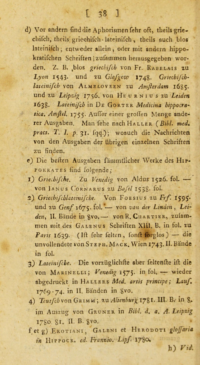 d) Vor andern find die Aphorismen fehr oft, theils grie- chifch, theiis; griechifch • Iateinifch , theils auch blos lateinifch; entweder allein, oder mit andern hippo- kratifehen Schriften jzufammen herausgegeben wor- den. Z. B. ,blos griechifch von Fr. Rabelais iu Lyon 1543* ur>d xu Glafgow 1748- Griechifch- Iateinifch von Almeloveen zu Amfier dam 16S 5- und zu Leipzig 1756. von Heurniu s zu Leiden 1638. Lateinifch in De Gort er Medicina bippocra- tica. Amfiel. 1755. Außer einer großen Menge ande- rer Ausgaben. Man fehe nach Haller {Bild, med. pract. T. 1. p. 31. fqq.); woauch die Nachrichten von den Ausgaben der übrigen einzelnen Schriften zu finden. i e) Die betten Ausgaben fammtlicher Werke des Hip- pokrates find folgende; 1) Gnechifche. Zu Venedig von Aldus 1526. fol. — von Janus Cornarus zu Bafel 153g. toi. 2) Griechifcblateinifche. Von Foesius zu Frf. 1595« und zu Genf 1675. fol. •— von van der Linden , Lei- den, II. Bande in gvo.—• von R. Chartier, zulam- men mit des Galenus Schriften Xlü. B. in fol. zu Paris 1639. (Ift fehr feiten, fontt Idlglos) — die unvollendete von Steph.Mack. Wien 1743* H*Bände in fol. 3) Lateinifcle. Die vorzüglichfte aber feltenfte ift die von Marinelli; Venedig 1575. in fol.— wieder abgedruckt in Hallers Med. artis principe; Lauf, 1769*74. in II. Banden in £vo. 4) Teutfch von Grimm ; zu Altenburg 1781 * III* B*' in 8,- im Auszug von Grüner in Bibi, d. a. A. Leipzig 1780 8*. II. B 8V0* • f et g) Erotiani , Galeni et Herodoti glojfaria in lliFPocR. cd. Franzio. Lipf 1780* b) Vid.