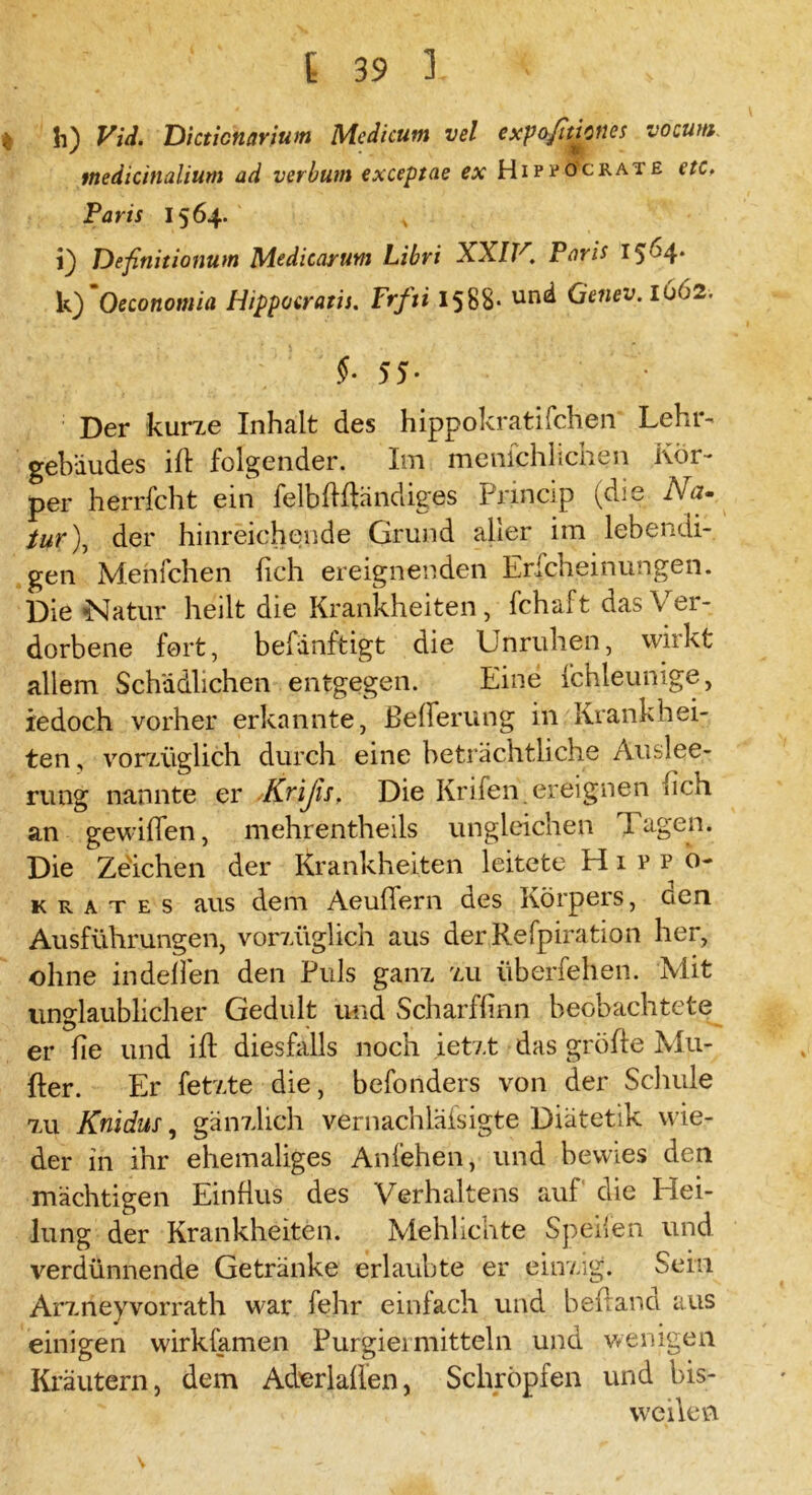 I h) Vid. Dicticnarium Medieum vel expo/Iticnes vocum. tnedicinalium ad verbum exceptae ex Hipvocrate etc. Paris 1564. , i) Definitionum Medicaruni Libri XXIV. Paris I5 >4* k)'Oeconomia Hippocrath. Frfti 1588* und Genev.1662. §• 55- Der kurze Inhalt des hippokratifchen Lehr- gebäudes ift folgender. Im menfchlichen Kör- per herrfcht ein felbftftändiges Princip (die Na- turder hinreichende Grund aller im lebendi- gen Menfchen (ich ereignenden Erfcheinungen. Die Natur heilt die Krankheiten, fchaft das Ver- dorbene fort, befanftigt die Unruhen, wirkt allem Schädlichen entgegen. Eine fchleunige, iedoch vorher erkannte, Bederung in Krankhei- ten, vorzüglich durch eine beträchtliche Auslee- rung nannte er .-Krißs, Die Krifen. ereignen (ich an gewiflen, mehrentheils ungleichen lagen. Die Zeichen der Krankheiten leitete Hipfo- krates aus dem Aeufiern des Körpers, ucn Ausführungen, vorzüglich aus der Refpiration her, ohne in deften den Puls ganz zu überfehen. Mit unglaublicher Gedult und Scharffinn beobachtete er (ie und ift diesfalls noch ietzt das gröfte Mu- fter. Er fetzte die, befonders von der Schule 7ai Knidus, gänzlich vernachläfsigte Diätetik wie- der in ihr ehemaliges Anfehen, und bewies den mächtigen Einfius des Verhaltens auf die Hei- lung der Krankheiten. Mehlichte Speifen und verdünnende Getränke erlaubte er einzig. Sein Arzneyvorrath war fehr einfach und behänd aus einigen wirkfamen Purgiermitteln und wenigen Kräutern, dem Aderlaüen, Schröpfen und bis- weilen