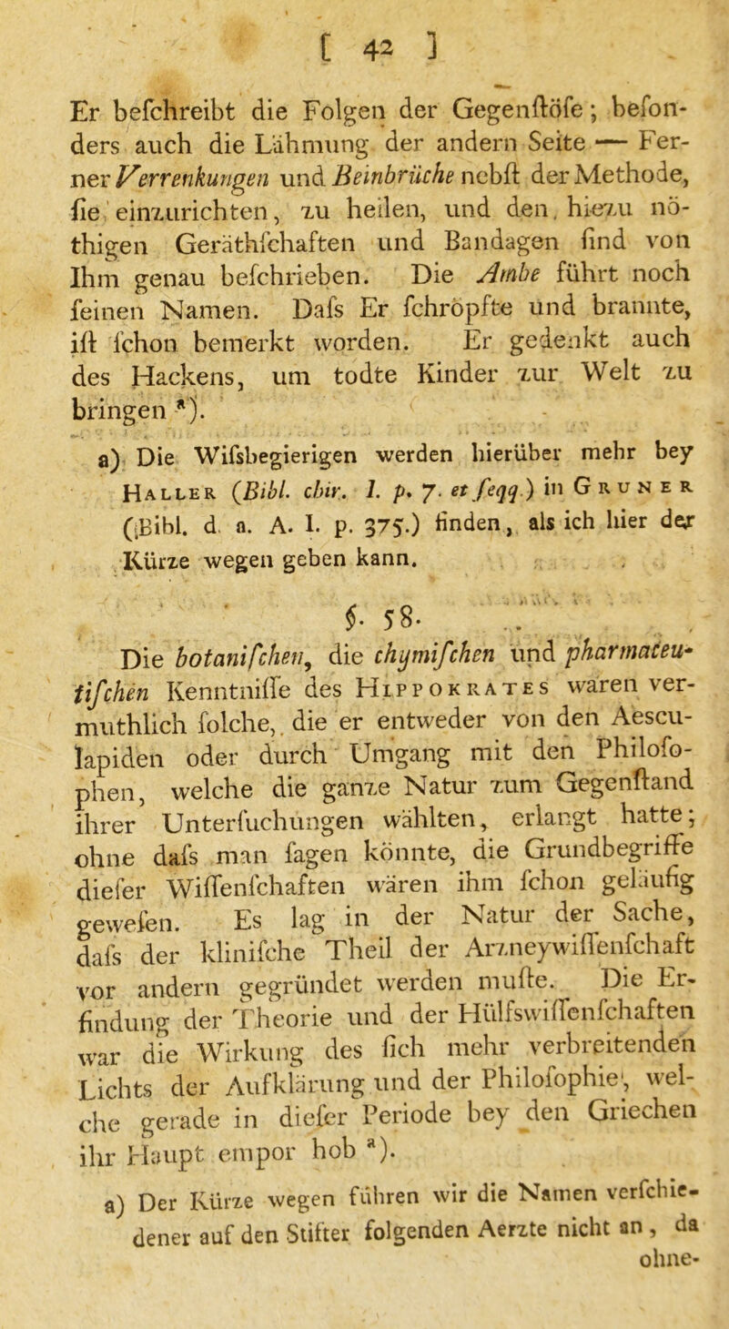 Er befchreibt die Folgen der Gegenftöfe; befon- ders auch die Lähmung der andern Seite — Fer- ner Verrenkungen und Beinbrüche nebfl der Methode, fie einzurichten, zu heilen, und den, hiezu nö- thigen Geräthfchaften und Bandagen find von Ihm genau befchrieben. Die Ambe führt noch feinen Namen. Dafs Er fchropfte und brannte, ift Ichon bemerkt worden. Er gedenkt auch des Hackens, um todte Kinder zur Welt zu bringen *). a) Die Wifsbegierigen werden hierüber mehr bey Haller (Bibi. dm. 1. />. 7. et feqq ) in G r u n e r ((Bibi, d a. A. I. p. 375.) finden, als ich hier deyr Kürze wegen geben kann. $• 58. . Die botanischen, die chymifchen und pharmaceu- tifchen KenntnijXe des Hippokrates waren ver- muthlich folche, die er entweder von den Aescu- lapiden oder durch Umgang mit den Philofo- phen, welche die ganze Natur zum Gegenftand ihrer Unterfuchungen wählten, erlangt hatte; ohne dafs man fagen könnte, die Grundbegriffe diefer Wiflenfchaften wären ihm fchon geläufig gewefen. Es lag in der Natur der Sache, dafs der klinifche Theil der Arzneywiffenfchaft vor andern gegründet werden muffe. Die Er- findung der Theorie und der Hülfswiffenfchaften war die Wirkung des fich mehr verbreitenden Lichts der Aufklärung und der Philofophie*, wel- che gerade in diefer Periode bey den Griechen ihr Haupt empor hob a). a) Der Kürze wegen führen wir die Namen verfchie- dener auf den Stifter folgenden Aerzte nicht an , da ohne-