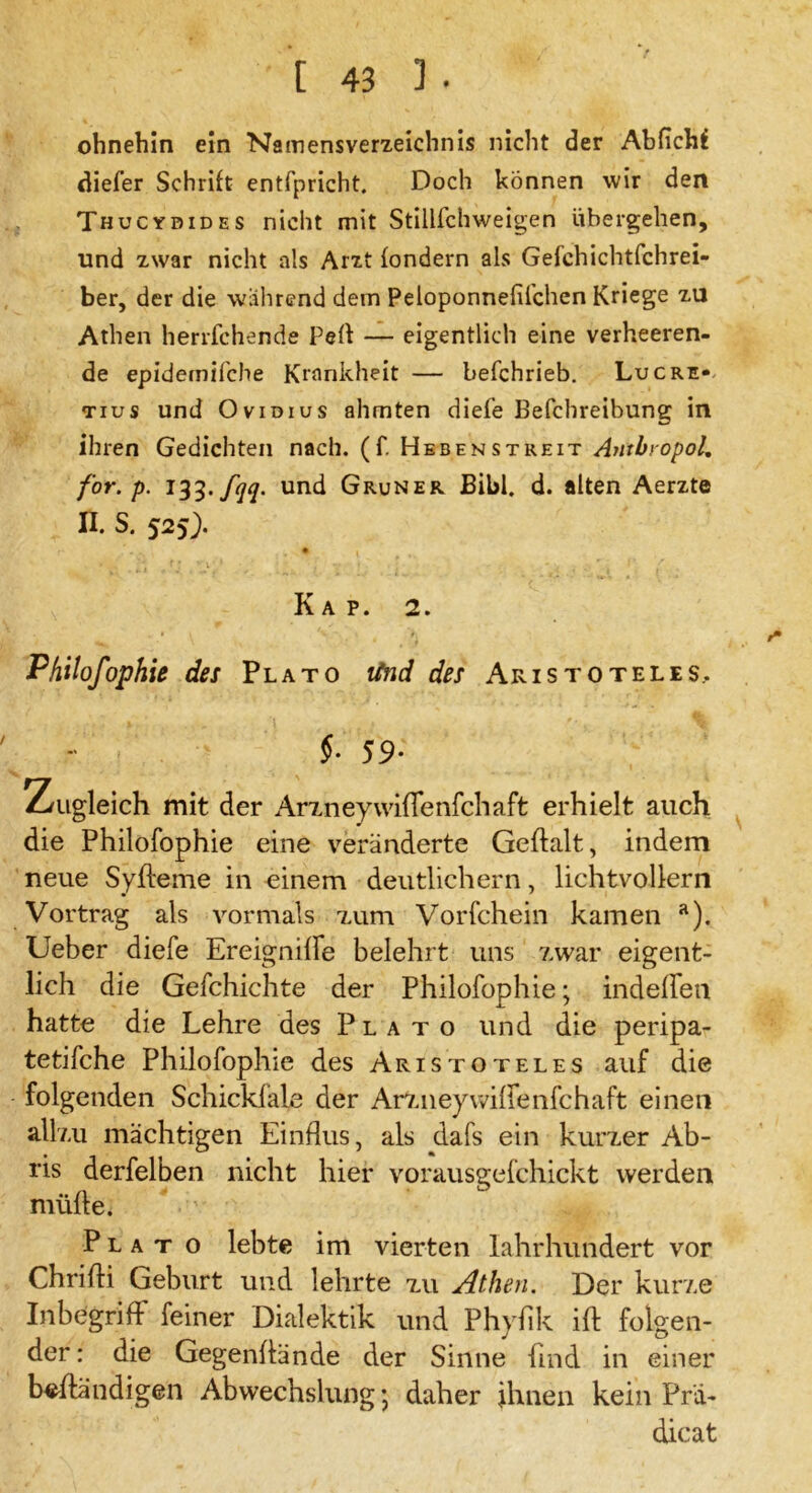 ohnehin ein Namensverzeichnis nicht der Abfichf diefer Schrift entfpricht. Doch können wir den Thucydides nicht mit Stillfchweigen übergehen, und zwar nicht als Arzt fondern als Gefchichtfchrei- ber, der die wahrend dem Peloponnefifchen Kriege zu Athen herrfchende Pert — eigentlich eine verheeren- de epidemifche Krankheit — befchrieb. Luc re- tius und Ovidius ahmten diefe Befchreibung in ihren Gedichten nach. (f. Hebenstreit Antbropol.. for. p. 133. fqq. und Grüner Bibi. d. alten Aerzte II. S. 525). f* ■ • . ' ■ 1 , * ’ v 1 * ’ 'i v ? • - < f’ { , Kap. 2. Philofophie des Plato lind des Aristoteles.. §■ 5 9- Zugleich mit der ArxneywifTenfchaft erhielt auch die Philofophie eine veränderte Geftalt, indem neue Syfleme in einem deutlichem, lichtvollem Vortrag als vormals zum Vorfchein kamen a). Ueber diefe Ereigniffe belehrt uns zwar eigent- lich die Gefchichte der Philofophie; indeffen hatte die Lehre des Plato und die peripa- tetifche Philofophie des Aristoteles auf die folgenden Schickfale der Arzneywiffenfchaft einen allzu mächtigen Einflus, als dafs ein kurzer Ab- ris derfelben nicht hier vorausgefchickt werden müfte. Plato lebte im vierten lahrhundert vor Chrifti Geburt und lehrte zu Athen. Der kurze Inbegriff feiner Dialektik und Phyfik ift folgen- der : die Gegenflände der Sinne find in einer beständigen Abwechslungj daher ihnen kein Prä- dicat