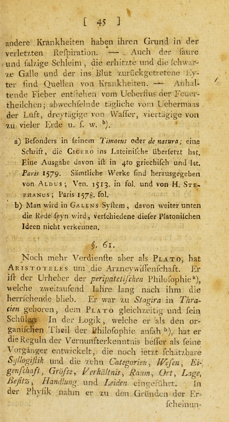 andere Krankheiten haben ihren Grund in der verletzten Refpiration. — Audi der faure und fähige Sehleim , die erhitzte und die fchWäf- ze Galle und der ins Blut zurückgetretene Ey- ter find Quellen von Krankheiten. ■— Anhal- tende Fieber entliehen vom Ueberflus der -Feuer- theilchen; äbwechfelnde tägliche vorn Uebermaas der Luft, dreytägige von Wafier, viertägige von zu vieler Erde u. f. w. b). / a) Befonders in (einem Timneus oder de natura; eine Schrift, die Cicero ins Eateiräfche überfetzt hat. Fdne Ausgabe davon ift in 4to griethifch und lat. Paris 1579. Sämtliche Werke find herausgegeben von Aldus; Yen. 1513. in fol. und von H. Ste- phanus; Paris 157g. fol. b) Man wird in Ga lens Sy dem, davon weiter unten die Rede feyn wird, verlchiedene dieier Platonilchen Ideen nicht verkennen. §. 61. Noch mehr Verdienfte aber als Plato, hat Aristoteles um (die Arzneywiftenfchaft. Er ift der Urheber der peripcitctifchen Philo fophie*), welche zweitausend Iahre lang nach ihm die herrichende blieb. Er war zu Stagira in Thra- cien geboren, dem Plato gleichzeitig und fein Schül§£* In der Logik, welche er als den or- ganifchen I heil der Bhilofophie anfah b), hat er dieReguln der Vernunfterkenntnis heller als feine Vorgänger entwickelt, die noch ietzt fchätzbare Sjjtlogißik und die zehn Categorien, Iföfcn, Li- gen fc Haft , Grüfte, Verhältnis, Raum, Ort, Lage, he fitz, Handlung und Leiden ein geführt. ln der Phybk nahm er zu den Gründen der Er- fcheinun-