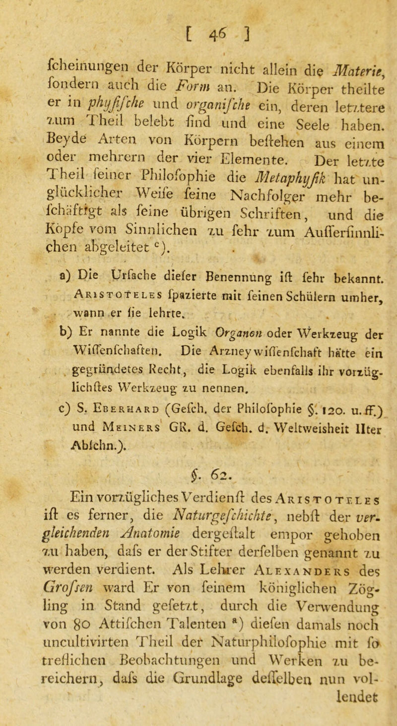 I fcheinungen der Körper nicht allein die Materie, fondein auch die Form an. Die Körper theilte er in phyßßche und organifche ein, deren letztere 1 heil belebt find und eine Seele haben. Beyde Arten von Körpern begehen aus einem oder mehrern der vier Elemente. Der letzte Theil feiner Philofophie die Metaphyßk hat un- glücklicher Weife feine Nachfolger mehr be- fch.äftfgt als feine übrigen Schriften, und die Köpfe vom Sinnlichen zu fehr zum Aufleriinnli- chen abgeleitet c). a) Die Urfache diefer Benennung ift fehr bekannt. Aristoteles fpazierte mit feinen Schülern umher, wann er lie lehrte. b) Er nannte die Logik Organon oder Werkzeug der WifTenfchaften. Die Arzneywiflenfchaft hätte ein gegründetes Recht, die Logik ebenfalls ihr vorzüg- lich ftes Werkzeug zu nennen. c) S. Eberhard (Gefch. der Philofophie §. 120. u. ff.) und Meiners GR. d. Gefch. d. Weitweisheit llter Ablchn.). $. 62. - V EinvorzüglichesVerdient desAristoteies ift cs ferner, die Naturgejchichte, nebft der ver- gleichenden Anatomie d erg eftalt empor gehoben zu haben, dafs er der Stifter derfelben genannt zu werden verdient. Als Lehrer Alexanders des Großsen ward Er von feinem königlichen Zög- ling in Stand gefetzt, durch die Verwendung von 80 Attifchen Talenten a) diefen damals noch uncultivirten Theil der Naturphilosophie mit fo treffichen Beobachtungen und Werken zu be- reichern, dafs die Grundlage deflelben nun vol- lendet