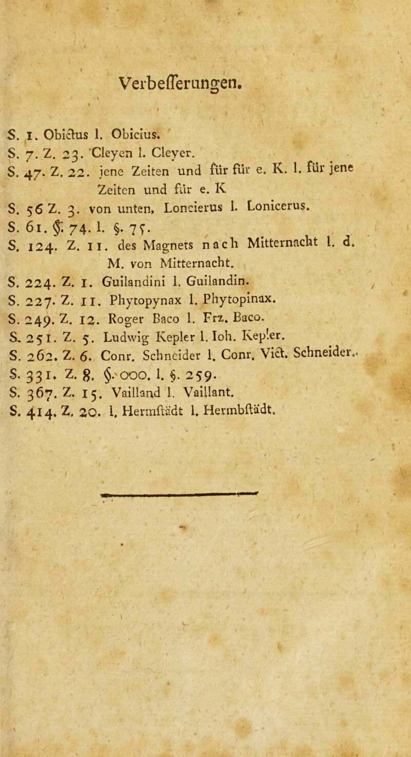 t Verbeflerungen. • \ * i • 11 • ■ \ S. I. Obichis 1. Obicius. S. 7. Z. 23. Cleyen 1. Cleyer. S. 47. Z. 22. jene Zeiten und für für e. K. 1. für jene Zeiten und für e. K S. 56 Z. 3. von unten, Loncierus 1. Lonicerus. S. 61. 74. 1. §. 7?. S. 124. Z. 11. des Magnets nach Mitternacht l. <3. M. von Mitternacht. S. 224. z. I. Guilandini 1. Guilandin. S. 227. Z. 11. Phytopynax 1. Phytopinax. S. 249. Z. 12. Roger Baeo 1. Frz. Baco. S, 251. Z. 5. Ludwig Kepler 1. loh. Kepler. S. 262. Z. 6. Conr. Schneider 1. Conr, Viel. Schneider.. S. 331, Z. g. §. 000.1. §. 259. S. 367. z. 15. Vailland 1. Vaillant. S. 414. Z, 20. i. Hermftädt 1. Herinbftädt. - V-