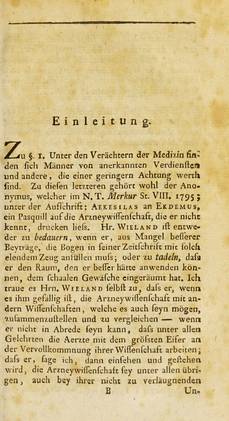 Einleitung. Z §. i. Unter den Verächtern der Medizin fin* den fich Männer von anerkannten Verdienftcn und andere, die einer geringem Achtung werth find. Zu diefen letzteren gehört wohl der Ano- nymus, welcher im N*T. Merkur St. VIII* *795 y unter der Aufschrift: Aekesilas an Ekdemüs, ein Pasquill auf die Arzneywiffenfchaft, die er nicht kennt, drucken liefs. Hr. Wieland ift entwe- der zu bedauern, wenn er, aus Mangel befterer Beyträge, die Bogen in feiner Zeitfchrift mit lolch elendem Zeug anfüllen mufs; oder zu tadeln, dafa er den Raum, den er belfer hätte an wenden kön- nen, dem fchaalen Gewäfche cingeräumt hau Ich traue es Hrn. Wieland felbftzu, dals er, wenn es ihm gefällig ift, die Arzneywiflenfehaft mit an- dern WilTenfchaften, welche es auch feyn mögen, zufammenzuftellen und zu vergleichen — wenn er nicht in Abrede feyn kann, dafs unter allen Gelehrten die Aerzte mit dem gröbsten Eifer an der Vervollkommnung ihrerWiffenfchaft arbeiten* dafs er, fage ich, dann einlehen und geliehen wird, die Arzneywißenfchaft fey unter allen übri- gen , auch bey ihrer nicht zu verläugnenden E Un-