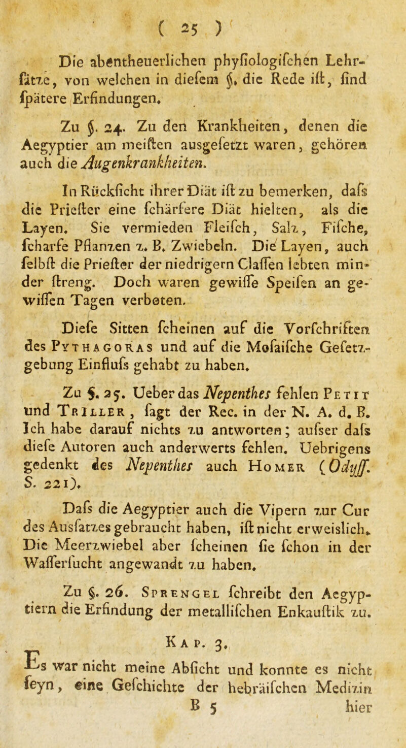 D ie abÄntheuerlichen phyfiologifchen Lehr- fitze, von welchen in diefem die Rede ift, find fpätere Erfindungen, Zu 24. Zu den Krankheiten, denen die Aegyptier am meiften ausgefetzt waren, gehören auch die Augenkrankheiten. InRiickficht ihrer Diät ift zu bemerken, dafs die Priefter eine fcharfere Diät hielten, als die Layen, Sie vermieden Fleifch, Sah., Filche, fcharfe Pflanzen z. B. Zwiebeln. Die Layen, auch felbft die Priefter der niedrigem Gaffen lebten min- der ftreng. Doch waren gewifle Speifen an ge- wiflen Tagen verboten. Diefe Sitten fcheinen auf die Vorfchriften des Pythagoras und auf die Mofaifche Gefetz- gebung Einfiufs gehabt zu haben. Zu $. 25. UeberdasNepenthes fehlen Petit und Triller , fagt der Rec. in der N. A. d, B. Ich habe darauf nichts xu antworten; aufser dafs diefe Autoren auch anderwerts fehlen. Uebrigens gedenkt des Nepenthes auch Homer (Odijjf. S. 22 o, Dafs die Aegyptier auch die Vipern 7,ur Cur des Ausfatxes gebraucht haben, ift nicht erweislich* Die Meerzwiebel aber fcheinen fie fchon in der Wafferlucht angewandt xu haben. Zu §. 26. Sprengel fchreibt den Aegyp- tiern die Erfindung der metallifchen Enkauftik xu. K a p. 3, Es war nicht meine Abficht und konnte es nicht feyn, eine Gelchichte der hebräifchcn Medizin B 5 hier