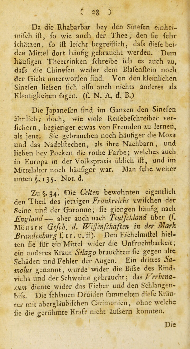 Da die Rhabarbar bey den Sinefen einhei- mifch ift, fo wie auch der Thee, den fie fchr fchätzen, fo ift leicht begreiflich, clafs diefe bei- den Mittel dort häufig gebraucht werden. Dem häufigen Theetrinken fchreibe ich es auch zu, dafs die Chinefen weder dem Blafenftein noch der Gicht unterworfen find. Von den kleinlichen Sinefen liefsen fich alfo auch nichts anderes als Kleinigkeiten Tagen, (f* N. A* d. B*) Die Japanefen find im Ganzen den Sinefen ähnlich; doch, wie viele Reifcbefchreiber ver- fichern, begieriger etwas von Fremden zu lernen, als jene. Sie gebrauchen noch häufiger die Moxa und das Nadelftechen, als ihre Nachbarn, und lieben bey Pocken die rothe Farbe; welches auch in Europa in der Volkspraxis üblich ift, und im Mittelalter noch häufiger war. Man fehe weiter unten $.135. Not. d. Zu §. 34. Die Celten bewohnten eigentlich den Theil des jetzigen Frankreichs zwifchen der Seine und der Garonne; fie giengen häufig nach England — aber auch nach Teutfchland über (C Möhsf.m Gefch. d, IViffenfchaften in der Mark Brandenburg f. 11* u, ff). Den Eichelmiftel hiel- ten fie für ein Mittel wider die Unfruchtbarkeit; ein anderes Kraut Selago brauchten fie gegen alte Schäden und Fehler der Augen. Ein drittes Sa- molus genannt, wurde wider die Bifse des Rind- viehs und der Schweine gebraucht; das V erbena- cum diente W'ider das Fieber und den Schlangen- bifs. Die fchlauen Druiden fammelten diefe Kräu- ter mit abergläubifchen Cärimonien, ohne welche fie die gerühmte Kraft nicht äufsern konnten.