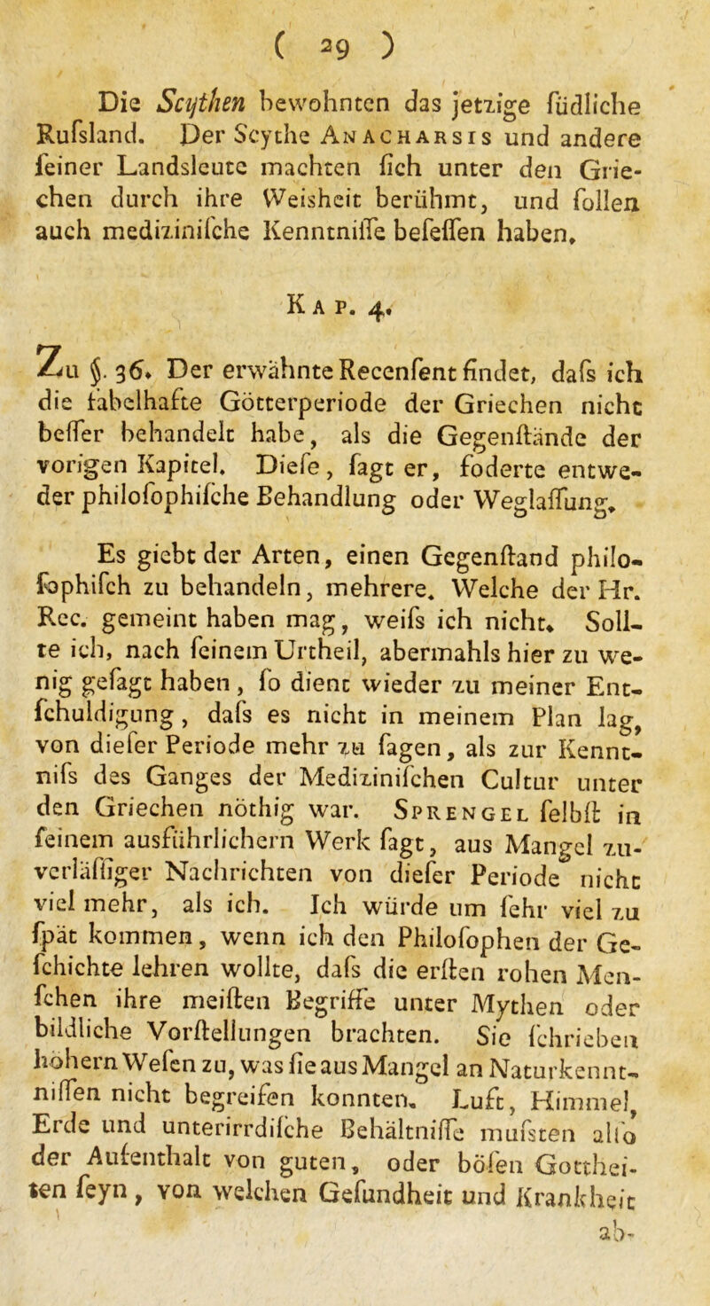 ( ) Die Scythen bewohnten das jetzige füdliche Rufsland. Der Scythe Anacharsis und andere leiner Landsleute machten fich unter den Grie- chen durch ihre Weisheit berühmt, und Tollen auch medizinifche KenntnilTe befeflen haben, Kap. 4. Zu §. 36, Der erwähnte Recenfent findet, dafs ich die fabelhafte Götterperiode der Griechen nicht befler behandelt habe, als die Gegenftände der vorigen Kapitel. Diefe , Tagt er, foderte entwe- der philofophilche Behandlung oder Weglaffung, Es giebt der Arten, einen Gegenftaod philo- fophifch zu behandeln, mehrere. Welche der Hr. Rec. gemeint haben mag, weifs ich nicht. Soll- te ich, nach feinem Unheil, abermahls hier zu we- nig gefagt haben, To dient wieder zu meiner Ent- fchuldigung, dafs es nicht in meinem Plan lag, von diefer Periode mehr zu Tagen, als zur Kennt- nifs des Ganges der Medizinilchen Cuitur unter den Griechen nöthig war. Sprengel Telbli in feinem ausführlichem Werk Tagt, aus Mangel zu- verläfiiger Nachrichten von diefer Periode nicht vielmehr, als ich. Ich würde um lehr viel zu Tpät kommen, wenn ich den Philofophen der Ge- fchichte lehren wollte, dafs die erlten rohen Men- fchen ihre meiften Begriffe unter Mythen oder bildliche Vorftellungen brachten. Sie Tchrieben hohem Wefen zu, was Tie aus Mangel an Naturkennt- nißen nicht begreifen konnten. Luft, Himmel, Erde und unterirrdilche Behältniffe mufsten alfo der Aufenthalt von guten, oder bölen Gotthei- ten Teyn , yoh welchen Gefundheit und Krankheit