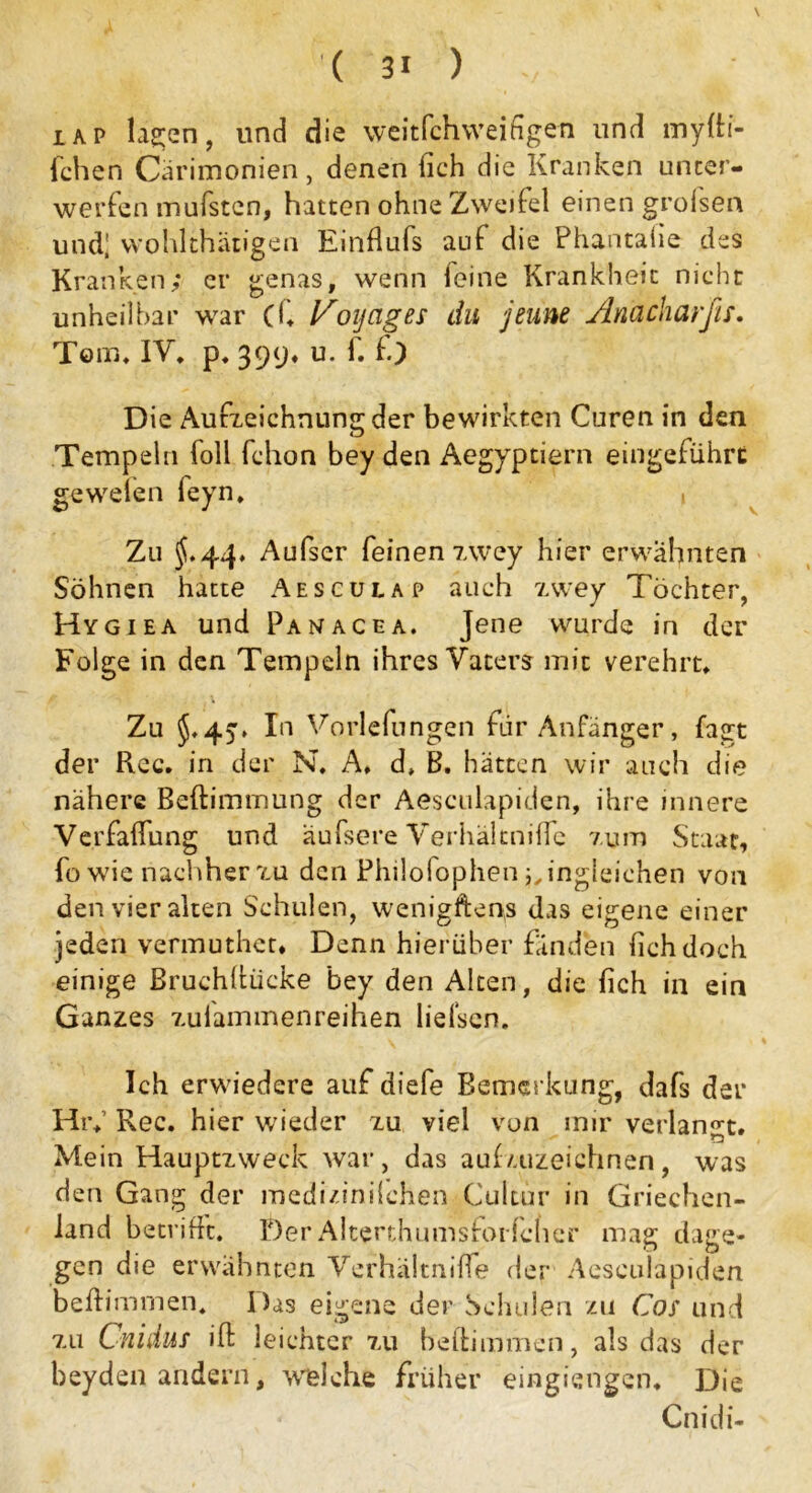 iap , und die weitfchvveifigen und myfti- fchen Cärimonien, denen (ich die Kranken unter- werfen mufsten, hatten ohne Zweifel einen grolsen und* wohlthätigen Einflufs auf die Phantalie des Kranken; er genas, wenn leine Krankheit nicht unheilbar war (f, Voyages du jeune Anacharfis. Tom, IV, p, 399. u. f. fo Die Aufzeichnung der bewirkten Curen in den Tempeln foll fchon bey den Aegyptiern eingeführt gewefen feyn, , Zu 5.44, Aufser feinen 7,wey hier erwähnten Söhnen hatte Aesculap auch zwey Töchter, Hygiea und Panacea. Jene wurde in der Folge in den Tempeln ihres Vaters mit verehrt. Zu 5,45* In Vorlefungen für Anfänger, fagt der Rec. in der N. A, d, B. hätten wir auch die nähere Beftimmung der Aesculapiden, ihre innere Verfalfung und äufsere Verhältnifle zum Staat, fo wie nachher zu den Fhilolophen ingleichen von den vier alten Schulen, wenigftens das eigene einer jeden vermuthet. Denn hierüber fänden lieh doch einige Bruchltücke bey den Alten, die fich in ein Ganzes zuiammenreihen lielscn. Ich erwiedere auf diefe Bemerkung, dafs der Hr,’ Rec. hier wieder zu viel von mir verlangt. Mein Hauptzweck war, das aufzuzeichnen, was den Gang der medizinilchen Cultür in Griechen- land betrifft. Der Alterthumsforfcher mag dage- gen die erwähnten Verhältniffe der Aesculapiden beftimmen« Das eigene der Schulen zu Cos und zu Cnidus ift leichter zu beftimmen, als das der beyden andern, welche früher eingiengen, Die Cnidi-