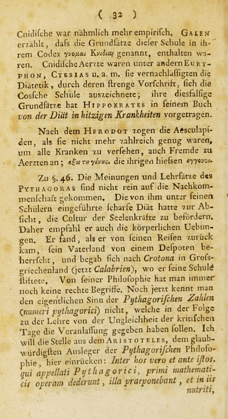 Cnidifche war nahmlich mehr empirifch. Galen erzähle, dafs die Grund Sätze dieler Schule in ih- rem Codex yvofxui Kviitotf genannt, enthalten wa- ren. Cnidifche Aeme waren unter andern Eu r y- phon, Ctbsias u.a. m. Sie vernachläffigten die Diätetik, durch deren Strenge Vorschrift, lieh die Cosfche Schule auszeichnete; ihre diesfalfige Grundfätze hat Hippokrates in feinem Buch von der Diät in hitzigen Krankheiten vorgetragen. Nach dem Herodot zogen die Aisculapi- den, als fie nicht mehr zahlreich genug waren, um alle Kranken zu verfehen, auch Fremde zu Aerztenan; die ihrigen hiefsen syyovoi* Zu §. 46» Die Meinungen und Lehrlatze des Pythagoras find nicht rein auf die Nachkom- menschaft gekommen» Die von ihm unter feinen Schülern eingeführte Scharfe Diät hatte zur Ab- licht , die Ctiltur der Seelenkräfte zu befördern. Daher empfahl er auch die körperlichen Uebun- gen. Er fand, als er von feinen Reifen zurück kam, fein Vaterland von einem Defpoten be- herrscht , und begab Sich nach Crotona in Grofs- griechenland (jetzt Calahrien), -wo er feine Schute lliftete. Von feiner Philofophie hat man immer noch keine rechte Begriffe. Noch jetzt kennt man den eigentlichen Sinn der Pythagorißhen Zahlen (ßumeri pythagorici) nicht, welche in der folge zu der Lehre von der Ungleichheit der kiitifcheu Tage die Veranlagung gegeben haben Sollen. Ich will die Stelle aus dem Ar i s t o t e l e s, dem glaub- würdigften Ausleger der Pythagorißhen Philofo- phie, hier einrücken: Inter hot vero et ante iflos, qui appellati Pythagorici, primi mathemati- cis operam dedirunt, illa praeponebant, et mm , r nutritt,