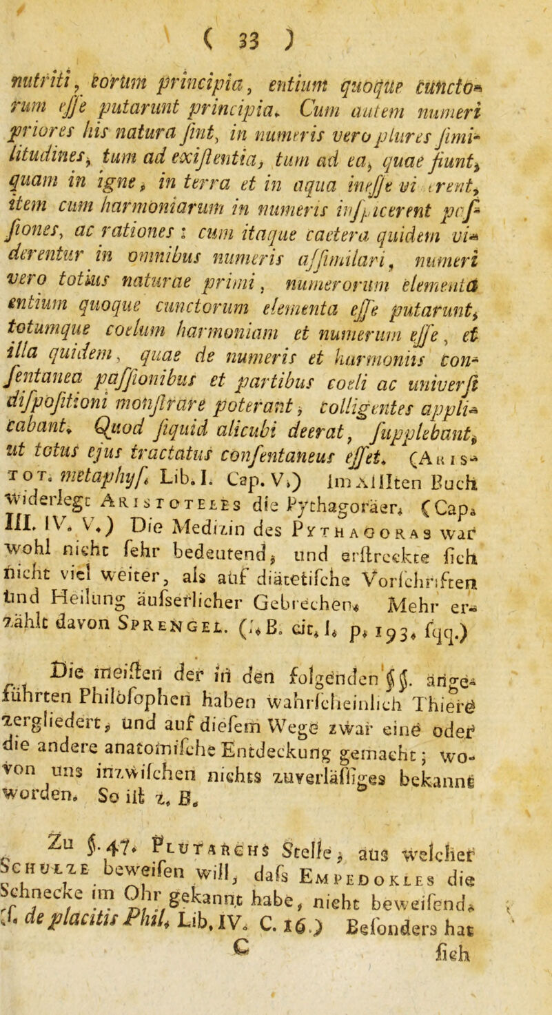 mitriti? toriim principia, fwf/zzz« quoqüe cuficto* rum effe putarunt principia. Cum autem numeri priores his natura ßint, z/z nutnrris veroplures Jimi~ htudines> tum ad exiflentia, tum ad ca, quae fiunti quam in ignt, in terra et in aqua inefjtvi trent, cum harmöniarum in minier is wjyictrent paß fiones, ac rationes : cum itaque caetera quideui ui* du entiir in omni uns numeris ajßmilari, numeri vn o totsiis naturae primi, numerorum dem ent d entium quoque cunctorum dementa eße putarunt* totumque cotlum hannoniam et numenwi ejje, eü illa quidem, ^z/zz£ ^ numeris et hurmonhs con* fentanea pafßionibus et partibus codi ac univerß difpoßihoni monßrare poterant, tolligentes appli« Cabant* Qiwd fiquid alicubi deerat, fupplebant$ fcfz*/ f/zzj tractatus confentaneus ejfet* (Akis* T0T* metaphyf Lib.L Cap.V,) ImAl Ilten Buch wideilegc Aristoteles die Pythagoräer* (Cap* III. IV, V4) Die Medizin des Pythagoras war wohl nicht fehr bedeutend, und erftreckte ftch nicht viel weiter, als aüf diätetifche Vorfchnfteri tind Heilung äufserlicher Gebrechen* Mehr er- zählt davon Sprengel. (;*ß. citj4 p* 193* %.) Die ineiftcri der in den folgenden^, arige- führten Philofophen haben wahriclieinhch Thiers zergliedert, und auf diefem Wege zwar eine oder5 die andere anaiotnifche Entdeckung gemacht; wo- von uns inzwischen nichts zuverläfliges bekannt worden. So ift z, ß0 Zu {• 47* Plutarghs Stelle* aus weichet ScHützE bewe.fen will, dafs Empedgkles die J ,neCf)e !*? D71!/^e^annt habe, nicht beweifend* 'C deplacdisPhil. Lib.IV, C. Binders hat ^ fieh