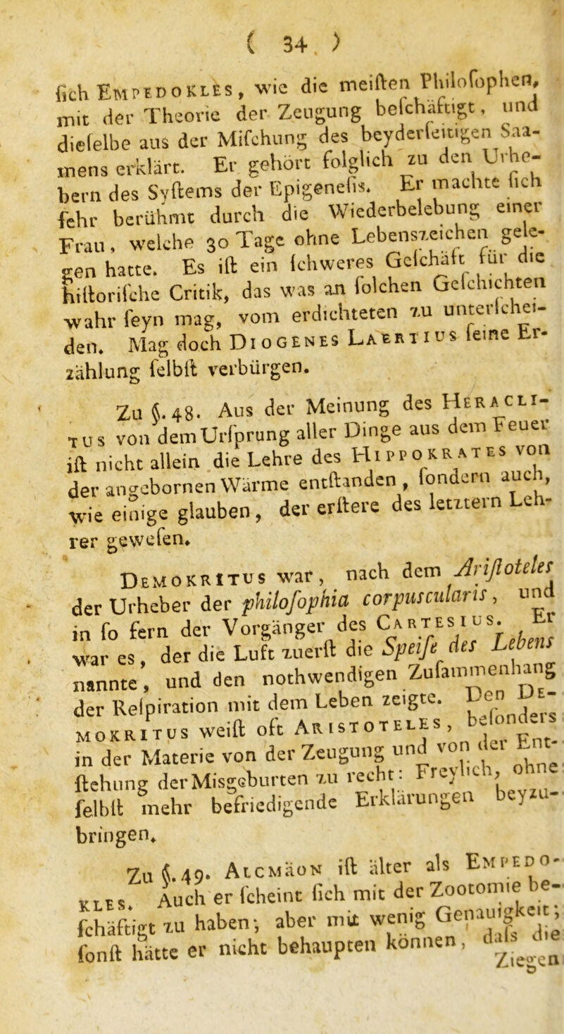 fich EmpedoKlEs, wie die meiden PUilofophcn# mit der Theorie der Zeugung belchaftigt, und dielelbe aus der Mifchung des beyderleit.gen Saa- mens erklärt. Er gehört folglich zu den Li he- bern des Sv de ms der Epigeneln. Er machte fich fehr berühmt durch die Wiederbelebung einer Frau, welche 30 Tage ohne Lebenszeichen gele- gen hatte. Es ift ein khweres Gctchait fu. die hillorilche Critik, das was an folchen Gelchichten wahr feyn mag, vom erdichteten zu unterlchei- den* Mag doch Di ogenes Labrti us eine r Zahlung felbft verbürgen. Zu S.48. Aus der Meinung des Heracii- TUS von demUrfprung aller Dinge aus dem Feuer ift nicht allein die Lehre des Hippokrates von der angebornen Wärme entftanden fondern auch, wie einige glauben, der erttere des letztem Leb- rer gewefen* Demokrttus war, nach dem Arifioteks der Urheber der pkilofophia corpusculans, un in fo fern der Vorgänger des Cartes.1[us. r war es, der die Luft zuerft die Speife dts Lebens nannte, und den nothwendigen Zufammenhang der Refpiration mit dem Leben zeigte Den m- mokritus weift oft Aristoteue , in der Materie von der Zeugung und t on , ftehung derMisgeburten zu recht : Frevl , felbft mehr befriedigende Erklärungen ey bringen* Zu «.49. AtcMäoN ift älter als Empedo- KLE, Auch er fcheint fich mit der Zootom,e be- fchäftigt ZU haben-, aber mit wenig Genauigkeit^, fonft hätte er nicht behaupten können, 9