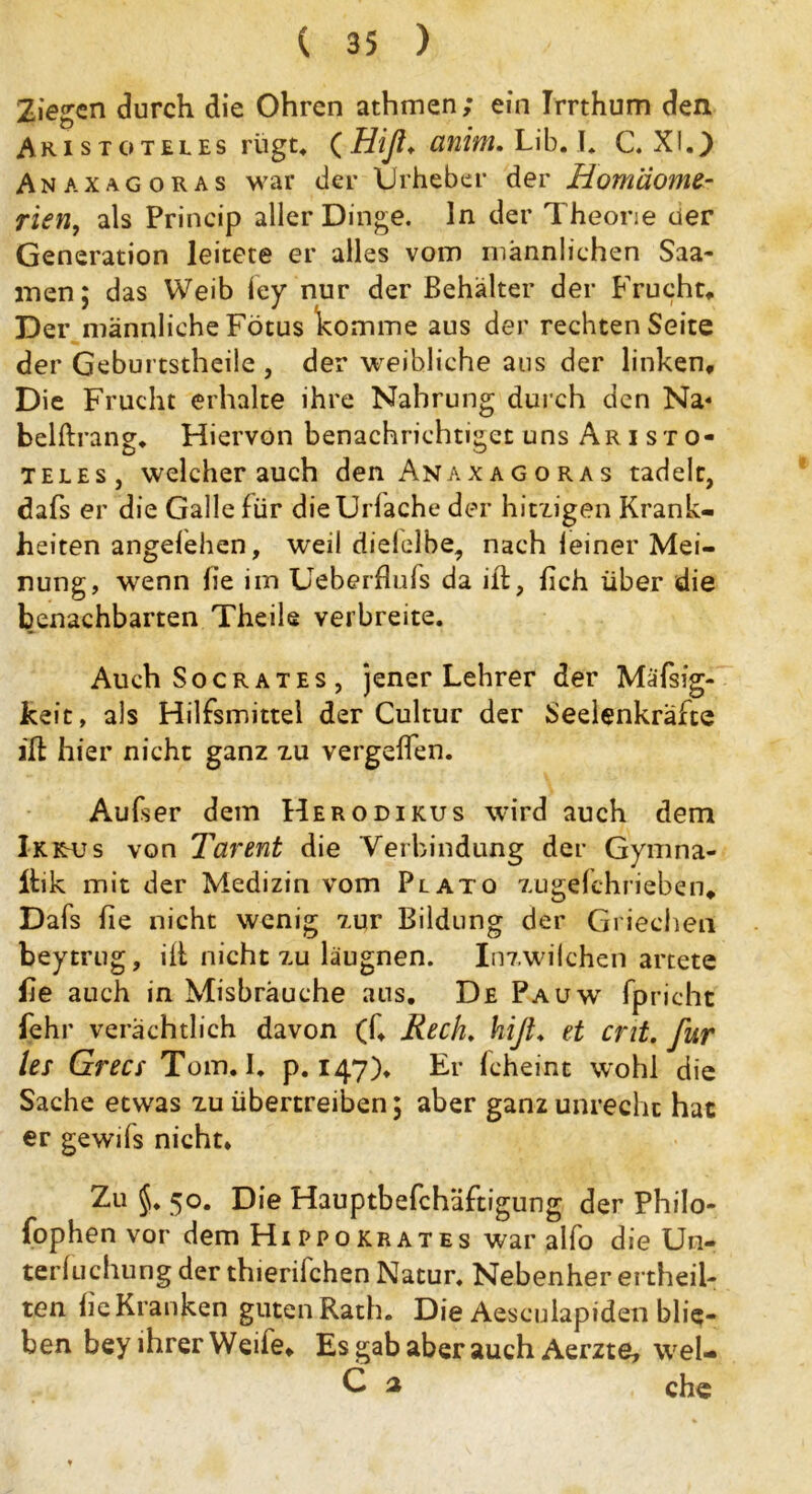 Ziegen durch die Ohren athmen; ein Irrthum den Aristoteles rügt, (Hiß* anim. Lib. I. C. XI.) Anaxagoras war der Urheber der Hom'dome- rien, als Princip aller Dinge, ln der Theorie der Generation leitete er alles vom männlichen Saa- men; das Weib fey nur der Behälter der Frucht, Der männliche Fötus komme aus der rechten Seite der Geburtstheile , der weibliche aus der linken. Die Frucht erhalte ihre Nahrung durch den Na« belflxang. Hiervon benachrichtiget uns Aristo- teles, weicherauch den Anaxagoras tadele, dafs er die Galle für die Uriache der hitzigen Krank- heiten angefehen, weil dielelbe, nach leiner Mei- nung, wenn lie im Ueberflufs da ift, {ich über die benachbarten Theile verbreite. Auch Socrates , jener Lehrer der MäTsig- keit, als Hilfsmittel der Cultur der Seelenkräfte ift hier nicht ganz zu vergehen. Aufser dem Herodikus wird auch dem IkktUs von Tarent die ‘Verbindung der Gymna- Ibik mit der Medizin vom Plato zugefchrieben, Dafs fie nicht wenig zur Bildung der Griechen beytrug, iib nicht zu läugnen. Inzwilchen artete fie auch in Misbräuche ans. De Pa uw fpricht fehr verächtlich davon (f, Rech. hiß. et ent. für les Grecs Tom. I. p. 147). Er fcheint wohl die Sache etwas zu übertreiben; aber ganz unrecht hat er gewds nicht. Zu 50. Die Hauptbefchäftigung der Philo- fophen vor dem Hipp o kr ates war alfo die Un- terluchung der thierifchen Natur. Nebenher ertheii- ten he Kranken guten Rath. Die Aesculapiden blie- ben bey ihrer Weife, Es gab aber auch Aerzte, wel- C 2 che