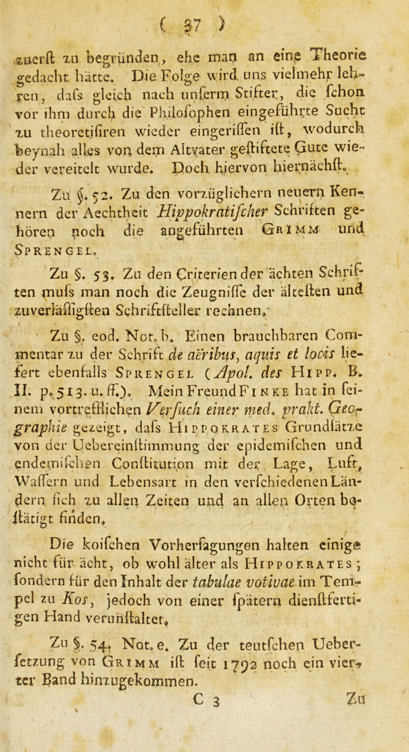 auerft zn begründen , ehe man an eine Theorie gedacht hätte. Die Folge wird uns vielmehr leh- ren, dafs gleich nach unferrn Stiftei:, die fchon vor ihm durch die Phdolophen eingefühi;te Sucht xu theoretifiren wieder eingeriflen ift, wodurch feeynah alles von dem Altvater gegiftete Gute wie - der vereitelt wurde. Doch hiervon hiernächft. Zu 52. Zu den vorzüglichem neuern Ken- nern der Aechtheit Hippokratifeher Schriften ge- hören poch die angeführten GrimivJ und Sprengel» Zu §. 53, Zu den Criterien der achten Schrif- ten mufs man noch die Zeugniffe der älteilen und ziiverläfiigfhea Schriftfteller rechnen/ Zu §, eod. Not.h. Einen brauchbaren Com- mentar zu der Schrift de acribus, aquis et locis lie- fert ebenfalls Sprengel (HpoL des Hipp, II. po 13.11. ff,). MeinFreundFi nke hat in fei- nem vortrefflichen Verfuch einer med, prallt. Geo- graphie gezeigt, dafs Hippqkrates Grundlätze von der Uebereinftimmung der epidemifchen und endemiiehen Conftitution mit der Lage, Luft, Walfern und Lebensart in den verfchiedenenLan- dern fich zu allen Zeiten und an allen Orten ba- itätigt finden. Die koifchen Vorherfagungen halten einige nicht für ächt, ob wohl älter als Hippokrates; fondern für den Inhalt der tabulae votiuae im Tem- pel zu Kos, jedoch von einer fpätern dienftferti- gen Hand verunftaltet. Zu §. 54, Not. e. Zu der teutfehep Ueber- fetzung von Grimm ift feit 1792 noch ein vier»? ter Band hinzugekommen. C 3 Zu