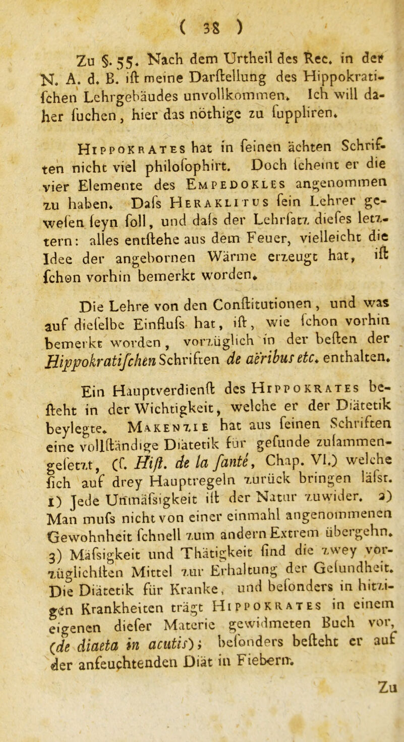 Zu §-55« Nach dem Unheil des Rec» in de* N. A. d. B. ift meine Darftellung des Hippokrati- fcheti Lehrgebäudes unvollkommen» Ich will da- her Tuchen, hier das nöthige zu luppliren* Hi pp ok rat es hat in feinen ächten Schrif- ten nicht viel philofophirt. Doch ichemt er die vier Elemente des Empedokles angenommen zu haben» Dafs Heraklitus fein Lehrer gc- welen feyn foll, und dals der Lehrfatz diefes letz- tem: alles entliehe aus dem Feuer, vielleicht die Idee der angebornen Wärme erzeugt hat, ift fchon vorhin bemerkt worden* Die Lehre von den Conftitutionen , und was auf diefelbe Einfiufs hat, ift, wie fchon vorhin bemerkt worden , vorzüglich in der heften der Hippokratifclun Schriften de ci'eribus etc♦ enthalten* Ein Hauptverdienft des Hippokrates be- lieht in der Wichtigkeit, welche er der Diätetik beylegte* K1aken7.,ie hat aus feinen Schnften eine vollständige Diätetik für gefunde zulammen- gefetzt, (f» Hiß. de la [ante, Chap. VI.) welche lieh auf drey Hauptregeln zurück bringen läisr. i) jede Unmäfsigkeit ill der Natur zuwider» a) Man mufs nicht von einer einmahl angenommenen Gewohnheit fchnell zum andern Extrem übergehn* 3) Mafsigkeit und Thätigkeit lind die zwey voi- züglichllen Mittel zur Erhaltung der Gelundheit* Die Diätetik für Kranke, und befonders in hitzi- gen Krankheiten trägt Hippokrates in einem eigenen diefer Materie gewidmeten Buch vor, (de diaeta in acutis')} befonders befteht er auf der anfeuchtenden Diät in Fiebern* Zu