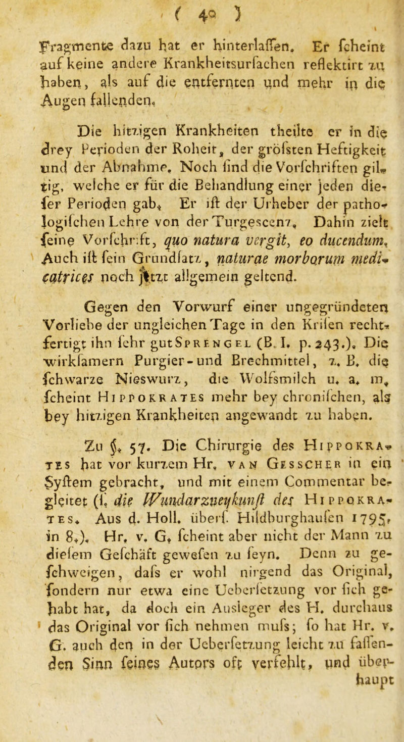 < < 4Q ) | Fragment# dazu hat er hinterlaffen. Er fcheint auf keine andere Krankheitsurfachen reflektirt xn haben, als auf die entfernten und mehr in die Augen fallenden.. Die hitzigen Krankheiten theilte er in die drey Perioden der Roheit, der grölsten Heftigkeit und der Abnahme. Noch lind die Vorfchriften gil* tig, welche er für die Behandlung einer jeden die-? ler Perioden gab* Er ift der Urheber der patho- logifchen Lehre von der Turgescenz, Dahin zielt feine Vorfchr ft, quo natura vergit, eo ducendumt Auch ilt fein Grundfatz, naturae morbo,rum medu Catrices noch jftxt allgemein geltend. Gegen den Vorwurf einer ungegründeten Vorliebe der ungleichen Tage in den Krilen recht* fertigt ihn lehr gutSpr f. n g el (B. I. p. 243.). Die wirkfamern Purgier-und Brechmittel, z, B. die fchwarze Nieswurz, die Wolfsmilch u. a. mt fcheint Hippokrates mehr bey chronilchen, al? bey hitzigen Krankheiten angewandt zu haben. Zu 57. Die Chirurgie des Hippokra* tes hat vor kurzem Hr„ van Gesscher in ein $yftem gebracht, und mit einem Commentar be* gleitet (f 4k IVimdarziuijkunß des Hippokra- tes. Aus d- Holl, überf Hildburghaufen 1795' in 8.). Hr, v. G. fcheint aber nicht der Mann zu dielem Gelchäft gewefen zu leyn. Denn zu ge- fchweigen, dals er wohl nirgend das Original, fondern nur etwa eine Ucberietzung vor lieh ge- habt hat, da doch ein Ausleger des H. durchaus das Original vor lieh nehmen muls; fo hat Hr. v. G. auch den in der Ueberfetzung leicht zu fallen- den Sinn feines Autors oft verfehlt, vwd übep-