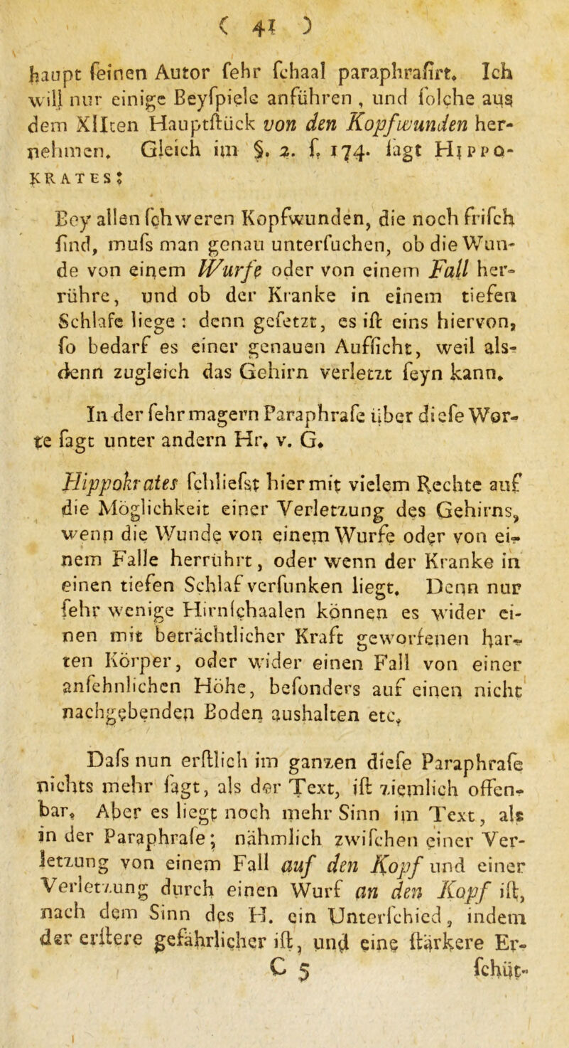 haupt feinen Autor fehr fehaal paraphrafirt* Ich will nur einige Beyfpiele anführen , und folche aus dein Xllten Hauptfiück von den Kopfwunden her- nehmen, Gleich iui §. 2. f 174. lagt Hjppq- JCR A.TES J Boy allen fehweren Kopfwunden, die noch frifch find, mufs man genau unterfuchen, ob die Wun- de von einem Wurfe oder von einem Fall her- rühre, und ob der Kranke in einem tiefen Schlafe liege: denn gefetzt, cs ift eins hiervon, fo bedarf es einer genauen Auflicht, weil als- (knn zugleich das Gehirn verlern feyn kann. In der fehr magern Paraphrafe über di efe Wor- te Tagt unter andern Hr, v. G* Hippohrates fchliefst hiermit vielem Rechte auf die Möglichkeit einer Verletzung des Gehirns, wenn die Wunde von einem Wurfe od?r von ei- nem Falle herrührt, oder wenn der Kranke in einen tiefen Schlaf verfunken liegt. Denn nur lehr wenige Hirnlchaalen können es wider ei- nen mit beträchtlicher Kraft geworfenen haiv ten Körper, oder wider einen Fall von einer anfchnlichcn Höhe, befonders auf einen nicht nachgebenden Boden aushalten etc* Dafs nun erfllich im ganzen diefe Paraphrafe nichts mehr lagt, als der Text, ift ziemlich offen- bar, Aber es liegt noch mehr Sinn im Text, als in der Paraphrafe* nahmlich zwifchen einer Ver- letzung von einem Fall auf den Kopf und einer Verletzung durch einen Wurf an den Kopf dt, nach dem Sinn des H. ein Unterlchied, indem der edlere gefährlicher ift? und eine flinkere Ev- C 5 fchüt- 1