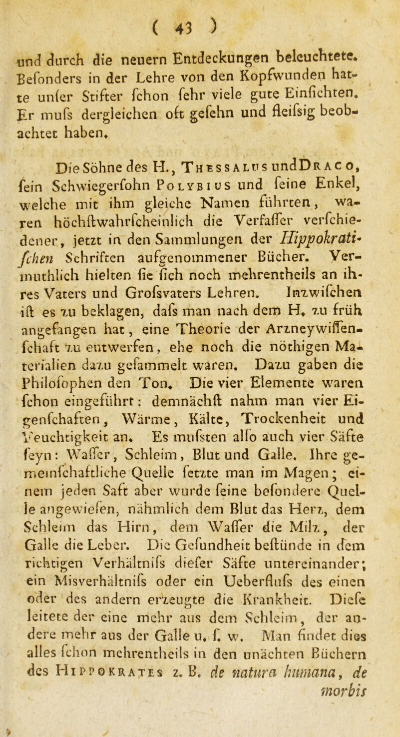 und durch die neuern Entdeckungen beleuchtete. Befonders in der Lehre von den Kopfwunden hat- te un(er Stifter fchon fehr viele gute Einfichten. Er mufs dergleichen oh gefehn und fleifsig beob- achtet haben. DieSöhne des H., Thessalos nndÜRAC o, fein Schwiegerfohn Polybius und feine Enkel, welche mit ihm gleiche Namen führten, wa- ren höchftwahrfcheinlich die Verfaficr verfchie- dcner, jetzt in den Sammlungen der Hippokrati- fchen Schriften aufgenommener Bücher. Ver- muthlich hielten fie fich noch mehrentheils an ih- res Vaters und Grofsvaters Lehren. Inzwifchen ift es tu beklagen, dafs man nach dem H. 7.u früh angefangen hat, eine Theorie der Arzneywiffen- fchaft 7.u entwerfen, ehe noch die nöthigen Ma- terialien dazu gefammelt waren. Dazu gaben die Philofophen den Ton. Die vier Elemente waren fchon eingeführt: demnach!! nahm man vier Ei- genfchaften, Wärme, Kälte, Trockenheit und Veuchtigkeit an. t's mufsten allo auch vier Säfte feyn: Waficr, Schleim, Blut und Galle. Ihre ge- meinfchaftliche Quelle fetzte man im Magen; ei- nem jeden Saft aber wurde feine befondere Quel- le angewiefen, nahmlich dem Blut das Herz, dem Schleim das Hirn, dem Wafler die Milz, der Galle die Leber. Die Gefundheit beftiinde in dem richtigen Verhältnils diefer Safte untereinander; ein Misverhaltnifs oder ein Ueberflnfs des einen oder des andern erzeugte die Krankheit. Diefc leitete der eine mehr aus dem Schleim, der an- dere mehr aus der Galle u, f. w. Man findet dies alles ichon mehrentheils in den unächten Büchern des Hippokrates z. B. de natura Humana, de morbis