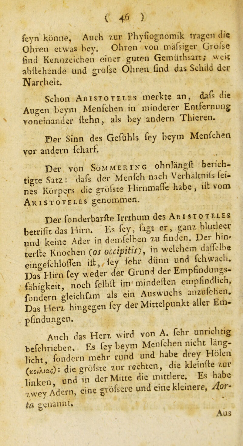 ( 4ö ) feyn könne, Auch zur Phyfiognomik tragen Hie Ohren etwas bey. Ohren von mäfsiger Gioise find Kennzeichen einer guten Gemüthsart; '•'■cit abftehende und grolse Ohren find das Schild der Narrheit. Schon Aristoteles merkte an, dafs Hie Au^en beym Menfchen in minderer Entfernung voneinander Kehn, als bey andern Thieien. Der Sinn des Gefühls fey beym Menfchen vor andern fcharf. Der von Sommering ohnlangft berich- tigte Satz: dafs Her Menfch nach Verhaltnils fei- nes Körpers die grölste Hirnmalfe habe, dt vom Aristoteles genommen. Der fonderbarfte Irrthum des Aristoteles betrifft das Hirn. Es fey, fagt er, ganz blutleer und keine Ader in denselben 7.u finden. Der hm. terlle Knochen (os occipitis), in welchem daffebe eineefchlolfen ilt, ley lehr dünn und hellwach. Das Hirn fey weder der Grund der Empfindungs- fähickeit, noch felblt im minderten empfindlich, fondern gleichfam als ein Auswuchs anzufehen. Das Herz hingegen ley der Mittelpunkt aller Em- pfindungen. Auch das Herz wird von A. fehr unrichtig befchrieber. Es fey beym Men chen nicht lang- licht, fondern mehr rund und habe drey Holen («,?,«): die grölste zur rechten, che klemfte zur linken und in der Mitte die mittlere. Es habe 7 wev Adern, eine gröfsere und eine kleinere, Aor- genannt* D Aus