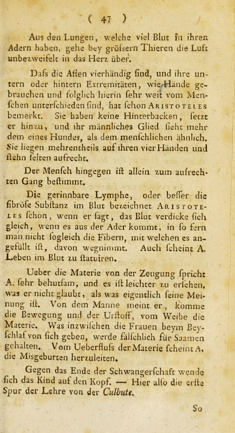 Aus den Lungen, welche viel Blut !u ihren Adern haben, gehe bey gröfsern Thieren die Luft unbezweifelt in das Her/, über. Dafs die Affen vierhändig find, und ihre un- tern oder hintern Extremitäten, wie-Hände ge- brauchen und folglich hierin fehr weit vom Men« fchen unterfchieden find, hat fchon Ar ist o t e l es bemerkt. Sie haben keine Hinterbacken , fetzt er hinzu, und ihr männliches Glied lieht mehr dem eines Hundes, als dem menfchlichen ähnlich. Sie liegen mehrentheils auf ihren vier Händen und ftehn leiten aufrecht. Der Menfch hingegen ift allein zum aufrech- ten Gang beftimmt. Die gerinnbare Lymphe, oder beffer die fibröfe Subltanz im Blut bezeichnet Aristote- les fchon, wenn er lägt, das Blut verdicke lieh gleich, wenn es aus der Ader kommt, in fo fern man nicht logleich die Fibern, mit welchen es an- gefüllt ifb, davon wegnimmt. Auch fcheint A. Leben im Blut zu ftatuiren. Ueber die Materie von der Zeugung fprieht A. fehr behutfam, und es ifb leichter zu erlehen, was er nicht glaubt, als was eigentlich feine Mei- nung iff. Von dem Manne meint er, komme die Bewegung und der Urft off, vom Weibe die Materie. Was inzwilchen die Frauen beym Bey- fchlafvon {ich geben, werde fälfehlich für Saamen gehalten. Vom Ueberfluls der Materie fcheint A. die Misgeburten herzuleiten. Gegen das Ende der Schwangerfchaft wende dich das Kind auf den Kopf. —— Hier allo die ei lte Spur der Lehre von der Culbutt. So