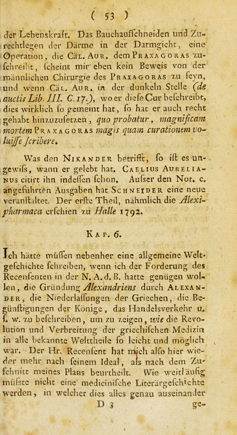 der Lebenskraft, Das Bauchauffchneiden und Zu- rechtlegen der Darme in der Darmgicht, eine Operation, die Cäx. Aur, dem Pr axagoras zu- fchreiht, fcheint mir'eben kein Beweis von der männlichen Chirurgie des Praxagoras zu feyn, und wenn Cat, Aur* in der dunkeln Stelle (de ,auctisLib. 1IL C.iy.), woeu diefeCur befchreibt, dies wirklich lo gemeint hat, To hat er auch recht gehabt hinzuzufetzen , quo probatur, rnagnificctm mortem Praxagoras magis quam curcitionem vo- tuijfe Jcribere♦ Was den Nikander betrifft, fo ill es ün- gewifs, wann er gelebt hat, Caexius Aurexia- nus citirt ihn indeffen fchon, Aufser den Not* c, angeführten Ausgaben hat Schneider eine neue veranllaltet. Der erfte Theil, nähmlich die Alexi- jpharmaca crfchien zu Halle 1792. Kat. 6. Ich hätte müffen nebenher eine allgemeine Welt- gefchichte fehreiben, wenn ich der Forderung des Recenfenten in der N,A.d. B. hatte genügen wol- len, die Gründung Alexandriens durch Alexan- der, die Niederlaffungen der Griechen, die Be- günftigungen der Könige , das Handelsverkehr u, f, w. zu belchreiben, um zu zeigen, wie die Revo- lution und Verbreitung der griechifchen Medizin in alle bekannte Welctheile fo leicht und mogli ch N war. Der Hr. Recenlent hat mich alfo hier wie- der mehr nach feinem Ideal, als nach dem Zu- fchnitt meines Plans beurtheilt. Wie weitläufig müßte nicht eine medicinifche Literärgefcldchte werden, in welcher dies alles genau auseinander D 3 ge-