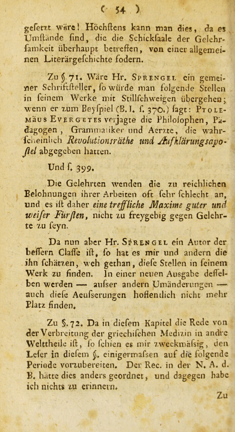 gefetzt wäre1 Höchftens kann man dies, da es Umftände find, die die Schickfaale der Gelehr- famkeit überhaupt betreffen, von einer allgemei- nen Literärgefchichte fodern. Zu § .71, Wäre Hr. Sprengel ein gemei- ner Schnftffeller, fo würde man folgende Stellen in feinem Werke mit Stillfchweigen übergehen; wenn er zum Beyfpiel (Eh 1* ff 370.) fagt: Ptole- Mäus Everg et es verjagte die Philolophen, Pä- dagogen, Grammatiker und Aerxte, die wahr- feheinheh Revolutionsräthe und Aufklärungsapo- fiel abgegeben hatten. Und ff 399, Die Gelehrten wenden die zu reichlichen Belohnungen ihrer Arbeiten oft fehr fchlecht an, und es ilt daher eine treffliche Maxime guter und weif er Fitrflen, nicht zu freygebig gegen Gelehr- te zu feyn. Da nun aber Hr. Sprengel ein Autor der belfern Clalfe ift, fo hat es mir und andern die ihn fchätzen, weh gethan, diefe Stellen in feinem Werk zu finden, ln einer neuen Ausgabe deffel- ben werden — aufser andern Umänderungen — auch diele Aeufserungen hoffentlich nicht mehr Platz finden, / v Zu §.72. Da in diefem Kapitel die Rede von der Verbreitung der griechifchen Medizin in andre Welttheile ift, lo fchiexi es mir zweckmäfsig, den Leier in diefem einigermafsen auf die folgende Periode vorzubereiten. Der Rec. in der N, A. d. B, hatte dies anders geordnet, und dagegen habe ich nichts zu erinnern.