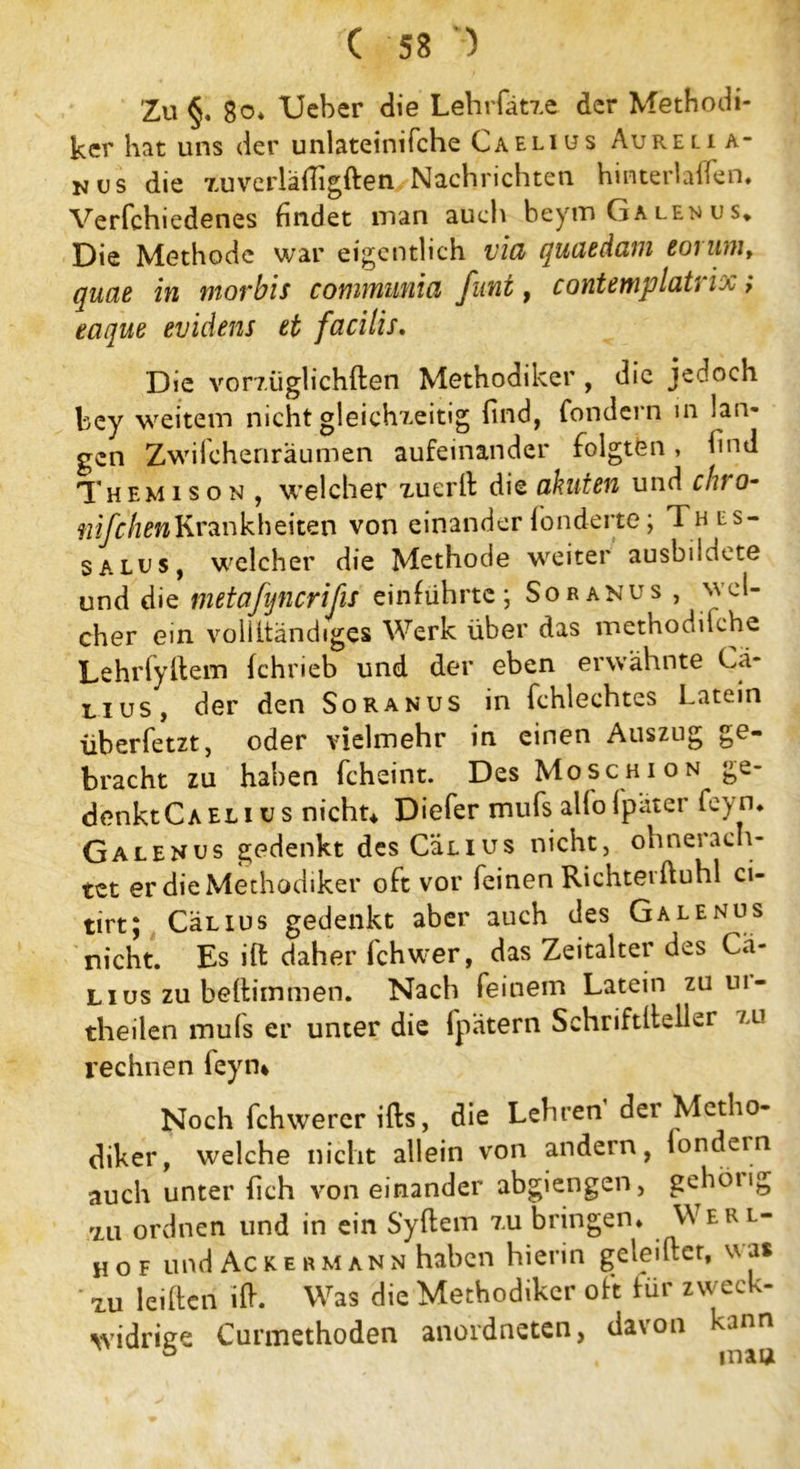 Zu §, Bo* Ueber die Lehrfätze der Methodi- ker hat uns der unlateinifche Caelius Aur.eli a- N(js die zuverläfligften Nachrichten hinterladen. Verfchiedenes findet man auch beym Ga len u s* Die Methode war eigentlich vid quaedam eorum, quae in morbis communia funt, contemplatrix; eaque evidens et facilis. Die vorzüglichften Methodiker , die jedoch bey weitem nicht gleichzeitig find, fondern in lan- gen Zwilchenräumen aufeinander folgten, find Themison , welcher xuerd die akuten und chro- nifchen Krank beiten von einander fonderte; Thes- salu s, welcher die Methode weiter ausbildete und die metafijncrifis einführte; Soranus , wel- cher ein voilitändiges Werk über das methodilche Lehrfydem fchrieb und der eben erwähnte Cä- lius, der den Soranus in fchlechtes Latein überfetzt, oder vielmehr in einen Auszug ge- bracht zu haben fcheint. Des Moschion ge- denkt Caelius nicht* Diefer mufs alfolpatcr fey n* Galenus gedenkt desCäLius nicht, ohnerach- tet er die Methodiker oft vor feinen Richtet duhl ci- tirt; CäLius gedenkt aber auch des Galenus nicht. Es ift daher fchwer, das Zeitalter des Cä- Lius zu beltimmen. Nach feinem Latein zu m- theilen muls er unter die fpätern Schriftdeller zu rechnen leyru Noch fchwercr ifts, die Lehren der Metho- diker, welche nicht allein von andern, londern auch unter fich voneinander abgiengen, gebotig zu ordnen lind in ein Sydem zu bringen* Wer l- hof und Ackermann haben hierin geteilter, was zu leiden id. Was die Methodiker oft für zweck- widrige Curmethoden anordneten, davon kann ° mau