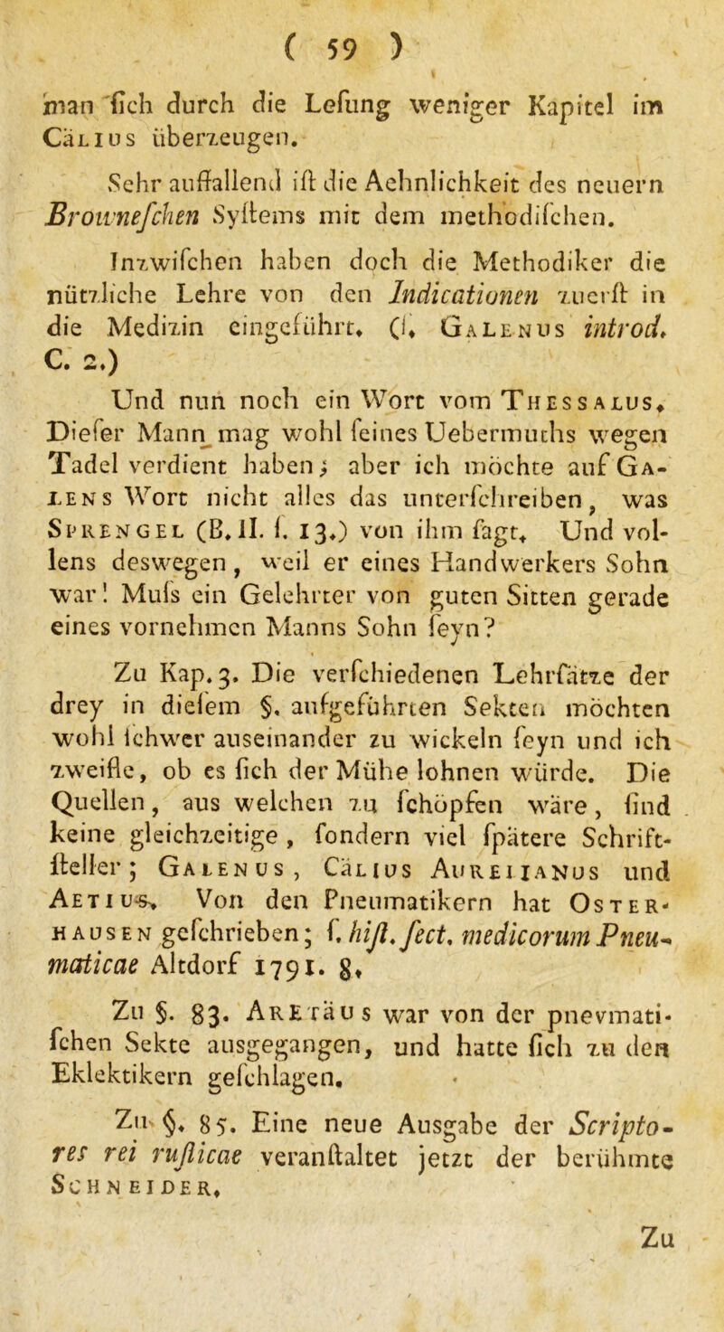 man {ich durch die Lefung weniger Kapitel im CÜlius überzeugen. Sehr auffallend ift die Aehnlichkeit des neuern Brownefchen Syffems mit dem methbdifchen. Inzwifchen h?d)en docli die Methodiker die nützliche Lehre von den Iridicationen zuerff in die Medizin eingeführt* (1* Galenus introd» C. 2*) Und nun noch ein Wort vom Thessaius* Diefer Mann mag wohl feines Uebermiuhs wegen Tadel verdient haben; aber ich möchte auf Ga- rens Wort nicht alles das unterfchreiben , was Sprengel (B*II. 1. 13*) von ihm Tagt* Und vol- lens deswegen, weil er eines Handwerkers Sohn war! Muls ein Gelehrter von guten Sitten gerade eines vornehmen Manns Sohn feyn? Zu Kap. 3. Die verfchiedenen Lehrfatze der drey in diefem §. aufgeführten Sekten möchten wohl ichwer auseinander zu wickeln feyn und ich zweifle, ob es fleh der Mühe lohnen würde. Die Quellen, aus welchen zu fchöpfen wäre, find keine gleichzeitige , fondern viel fpatere Schrift- lich er ; Galenus, Cänus Aurei ianus und Aetiu*s> Von den Pneumatikern hat Oster- hausen gefchrieben; f. hiß.fect. medicorum Pneu- mcfticae Altdorf 1791. Zu $. 83. Are raus war von der pnevmati- fchen Sekte ausgegangen, und hatte fleh zu den Eklektikern gefchlagen. Zm §♦ 85* Eine neue Ausgabe der Scripto- res rei rufiieae veranftaltet jetzt der berühmte Schneider*