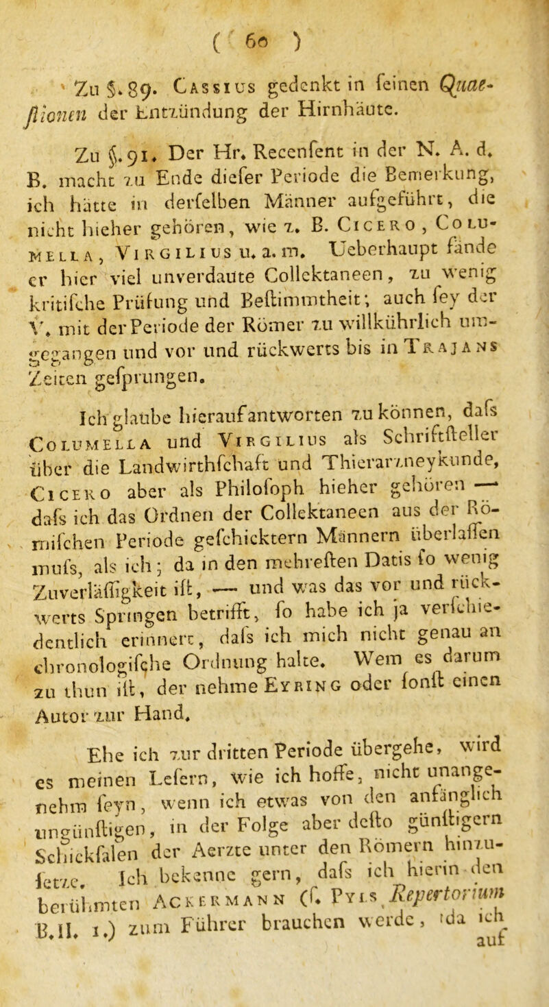 ' Zu §. 89* Cassiüs gedenkt in feinen Qiiae- fiiontn der Entzündung der Hirnhäute. Zu $.91* Der Hr. Recenfent in der N. A. d, B. macht zu Ende diefer Periode die Bemerkung, ich hätte in derselben Männer aufgeführt, die nicht hieher gehören, wie z. B. Cicero , Colu- w e l l a , Vi r g i l i us u* a. m. Ueberhaupt fände er hier viel unverdaute Collektaneen, zu wenig kritifche Prüfung und Beftimmtheit; auch fey der \\ mit der Periode der Römer zu willkührlich um- «recangen und vor und rückwerts bis in ft rajans Zeiten gefprungen. Ich glaube hierauf antworten zu können, dafs Columella und Virgilius als Schrift ft eller über die Landwirthfchaft und Thierarzneykunde, Cicero aber als Philofoph hieher gehören — dafs ich das Ordnen der Collektaneen aus der Rö- rnifchen Periode gefchicktern Männern überlaßen inuls, als ich; da in den mehreften Datis fo wenig Zuverläffigkeit ift, — und was das vor und rück- werts Springen betrifft, fo habe ich ja verkhie- dcntlich erinnert, dafs ich mich nicht genau an chronologische Ordnung halte. Wem es darum zu thun ift 1 der nehme Eyring oder ionlt einen Autor zur Hand, Ehe ich zur dritten Periode übergehe, wird es meinen Lefern, wie ich hoffe, nicht unange- nehm fern, wenn ich etwas von den anfänglich nnkünftigen, in der Folge aber defto günftigcrn Schickfalen der Aerzte unter den Römern hinzu- fetve Ich bekenne gern, dafs ich hierin den berühmten Ackermann (ft Pyi.* Repertorium B.lb 1.) zum Führer brauchen werde, 'da icn