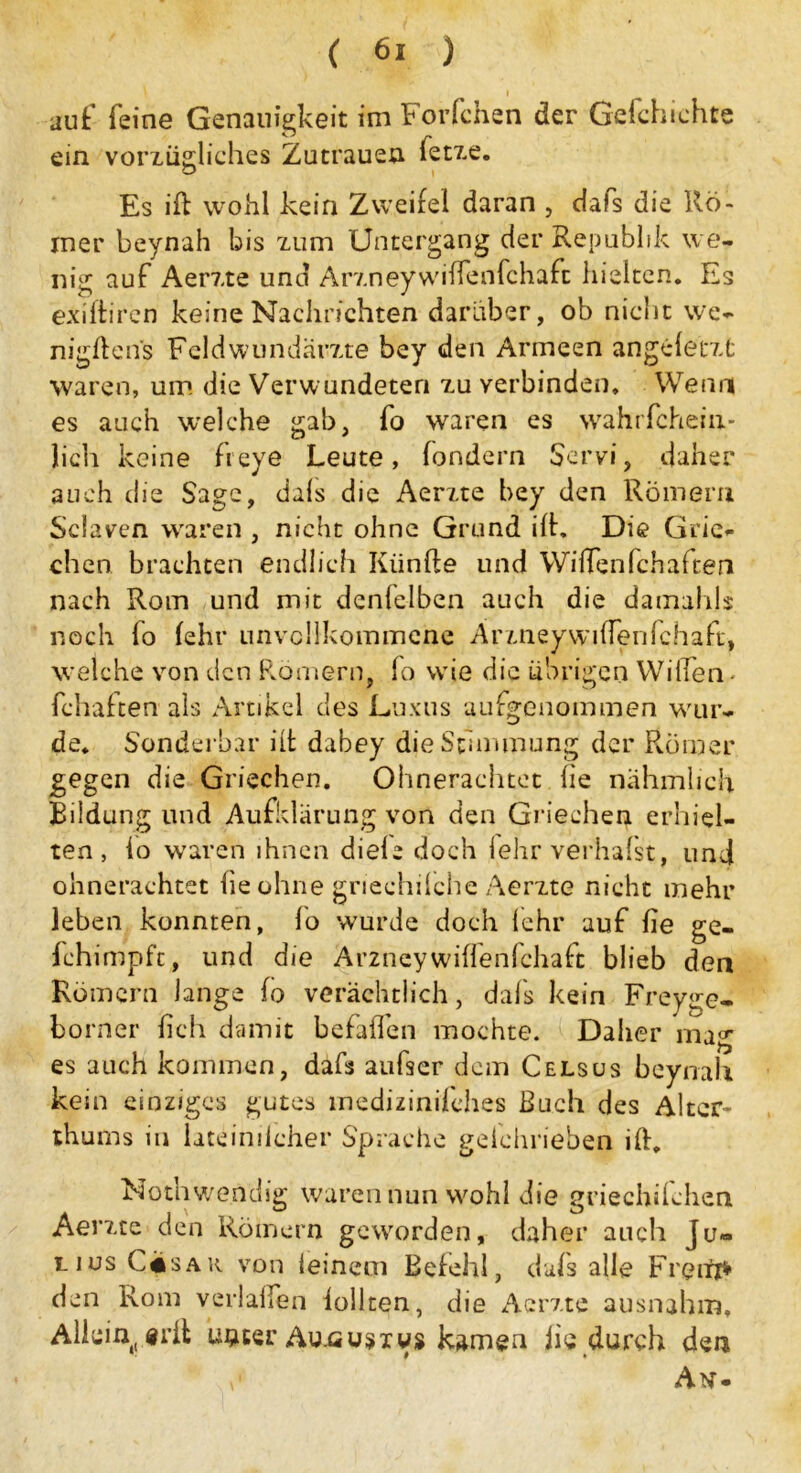 auf feine Genauigkeit im Forfchen der Gefchichte ein vorxügliches Zutrauen fetxe. Es ift wohl kein Zweifel daran , dafs die Rö- mer beynah bis xum Untergang der Republik we- nig auf Aerxte und Arxneywiffenfchaft hielten. Es exiftiren keine Nachrichten darüber, ob nicht we- nigftens Feld Wundärzte bey den Armeen angeletxfc waren, um die Verwundeten xu verbinden. Wenn es auch welche gab, fo waren es wahrfchein- lich keine freye Leute, fondern Scrvi, daher auch die Sage, dals die Aerxte bey den Römern Sclaven waren , nicht ohne Grund ift. Die Grie- chen brachten endlich Fünfte und Wiffenfchaften nach Rom und mit denfelben auch die damahjs noch fo (ehr unvollkommene Arxneywiftenfchaft, welche von den Römern, fo wie die übrigen Willen - (chatten als Artikel des Luxus aufgenommen wur- de. Sonderbar ift dabey die Stimmung der Römer gegen die Griechen. Ohnerachtet he nähmheh Bildung und Aufklärung von den Griechen erhiel- ten, lo waren ihnen diele doch lehr verhafst, und ohnerachtet he ohne griechilche Aerxte nicht mehr leben konnten, fo wurde doch lehr auf he ge- fchimpfc, und die Arzncywiffenfehaft blieb den Römern lange fo verächtlich, dafs kein Freyge- borner hch damit befaßen mochte. IDaher mag es auch kommen, dafs aufser dem Celsüs beynah kein einziges gutes medizinifehes Buch des Alter- thurns in lateindcher Sprache gefchrieben ift. Noth wendig waren nun wohl die griechifchen Aerxte den Römern geworden, daher auch Ju- lius C«sar von ieinem Befehl, dals alle Freite den Rom verlalfen lohten, die Aerxte ausnahm. Allein, erft unter Aunusivs kamen lie durch den Atf-