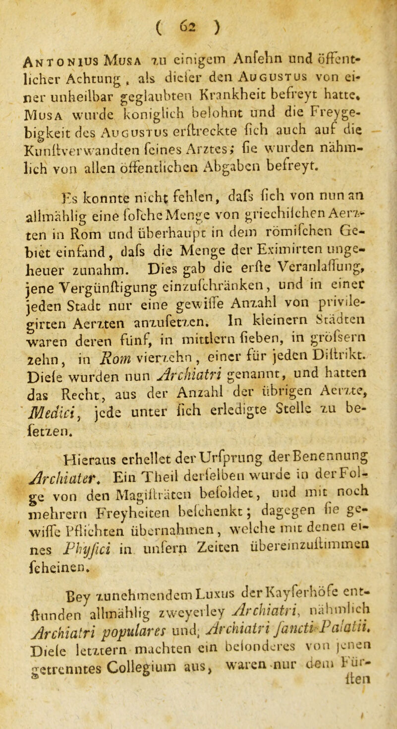 Antonius Musa zu einigem Anfehn und öffent- licher Achtung , als dicler den Augustus von ei- ner unheilbar geglaubten Krankheit befreyt hatte* IVIusa wurde königlich belohnt und die Freyge- bigkeit des Augustus erdreckte fich auch auf die Kundverwandten feines Arztes; de wurden n'ähm- lich von allen öffentlichen Abgaben befreyt. Es konnte nicht fehlen, dafs fich von nun an allmahlig eine lolche Menge von griechilchen Aerz- ten in Rom und überhaupt in dem römilchen Ge- biet einfand, dafs die Menge der Eximirten unge- heuer zunahm. Dies gab die erde Veranlagung, jene Vergündigung einzufchränken, und in einer jeden Stadt nur eine gewiife Anzahl von privile- girten Aerzten anzufetzen, ln kleinem Städten waren deren fünf, in mittlern heben, in giölsein zehn, in Rom vierzehn, einer für jeden Ddtrikt. Diele wurden nun Archiatri genannt, und hatten das Recht, aus der Anzahl der übrigen Aerzte, Medici, jede unter lieh erledigte Stelle zu be- fetzen. Hieraus erhellet derUrfprung der Benennung Archiater. Ein Theil derfelben wurde in der Fol- ge von den Magilfräten beloldet, und mit noch in ehr er n Freyheiten belchenkt \ dagegen he gc- wilfe Pflichten übernahmen, welche mit denen ei- nes Phyfici in unfern Zeiten übereinzudimmen feheinen. Bey zunehmendem Luxus der Kayferhöfe ent- bunden alhnählig zweyevley Archiatri, nähmheh Archiatri populäres und; Archiatri fancti-Pa!atii. Diele letztem machten ein belonderes von jenen getrenntes Collegium aus, waren-nur dem Für-