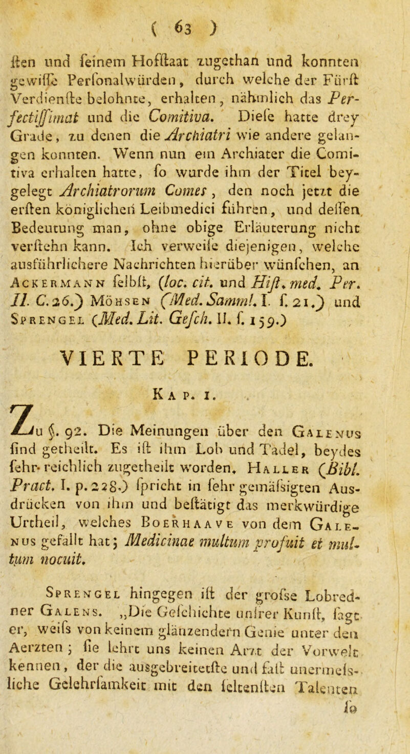 ihn und (einem Hofftaat xugethan und konnten gewille Perlonalwtirden , durch welche der Fiird Verdiente belohnte, erhalten, nähtnlich das Per- fectijfirnat und die Comitiva. Diele hatte örey Grade, xu denen die Archiatri wie andere gelan- gen konnten. Wenn nun ein Archiater die Comi- tiva erhalten hatte, fo wurde ihm der Titel bey- gelegt Archiatrorum Corner , den noch jetxt die erden königlichen Leibmedici fuhren, und deiien Bedeutung man, ohne obige Erläuterung nicht verdehn kann. Ich verweile diejenigen, welche ausführlichere Nachrichten hierüber wünfchen, an Ackermann felblt, (loc. cit. und Hiß» med. Per. 11. C. 26.) Möhsen (Med.SammL L f. 21«) und Sprengel {Med. Lit. Gefch. 11. f. 159.) VIERTE PERIODE. Kap. 1. 7 JLju §. 92. Die Meinungen über den Galenüs find getheilt. Es ift ihm Loh und Tadel, beydes fehr- reichlich zugetheilt worden. Haller (Bibi. Pract. I. p. 228O fpricht in fehr gemäfsigten Aus- drücken von ihm und betätigt das merkwürdige Urtheil, welches Boerhaave von dem Gale- nus gefallt hat; Medicinae multum profuit et mul~ tum nocuit. Sprengel hingegen ilt der grofse Lobred- ner Ga le ns. „Die Geld lichte unlrer Kund, lagt er, weifs von keinem glänzendem Genie unter den Aerzten ; fie lehrt uns keinen Am der Vorwelt kennen, der die ausgebreitetde und fad unermeß- liche Gelehrfamkeit mit den leitenden Talenten 1b