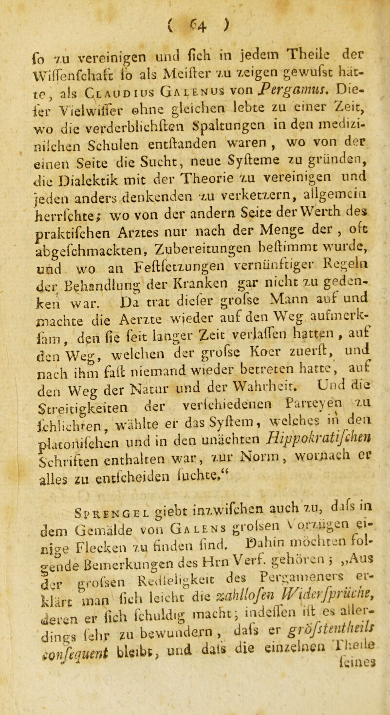 fb 7U vereinigen und (ich in jedem Theile der Wifienfchaft lo als Meifter zu zeigen gewufst hat- te, als Claudius Galenus von JPergamus. Die- ier Viel Wille r ohne gleichen lebte zu einer Zeit, wo die verderblichftcn Spaltungen in den medizi- nilchen Schulen entftanden w^aren , wo von der einen Seite die Sucht, neue Syfteme zu gründen, die Dialektik mit der Theorie zu vereinigen und jeden anders denkenden zu verketzern, allgemein herrfchte; wo von der andern Seite der Werth des praktifchen Arztes nur nach der Menge der , oft abgelchmackten, Zubereitungen beftunmt wuide, und wo an Feftletzungen vernünftigei Regeln der Behandlung der Kranken gar nicht zu geden- ken war. Da trat diefer grofse Mann auf und machte die Aerzte wieder auf den Weg aufmerk iam , den fie feit langer Zeit verladen hatten , auf den We°-, welchen der grofse Koer zuerft, und nach ihm fad niemand wieder betreten hatte, auf den Weg der Natur und der Wahrheit. Und die Streitigkeiten der verichiedenen Parteyen zu Schlichten, wählte er dasSyftem, welches in den platoililchen und in den unechten Hippokratijdien Schriften enthalten war, zur Norm, wo mach er alles zu enticheiden luchte» Sprengel giebt inzwifchen auch zu, dafs in dem Gemälde von Ga lens groben v oi /-lägen ei- nige Flecken zu finden find. Dahin mochten fol- gende Bemerkungen des Firn Verf. gehören j „Aus der grofsen Redleligke.t des Pergameners er- klüz man fich leicht die zah llofen IViderfprücne, denn er fich fchuldig macht; indeffen ift:e* aller- dings lehr zu bewundern , dals er gröjstentheilt ionfequmt bleibt, und dais die einzelnen lbe.le