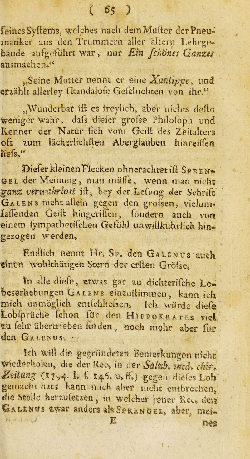 feines Sy fterfis, welches nach dem Mutter der Pneu« inatiker aus den Trümmern aller altern Lehrge- bäude alifgefiührt war, nur Ein fchones Ganzes ausmachend* Seine Mutter nennt er eine Xafitippe, und efzählt allerley ikandaioie Gelchichten von ihr.“ „Wunderbar itt es freyüch, aber nichts detto weniger wahr, dals dieler grofse Philoföph und Kenner der Natur lieh vom Geilt des Zeitalters oft zum lächerlichtten Aberglauben hinreilfert iiefs.“ Diefer kleinen Flecken ohnerachtet itt Sptten*» gel der Meinung * man müffe, wenn man nicht ganz verwahrlost itt, bey der Lefung der Schrift Ga len s nicht allein gegen den grofsen, vielum- faffenden Geift hingerilfen, londero. auch von einem lympathetifchen Gefühl unwttikührlich hin« gezogen werden* Endlich nennt Hr* $p0 den Ga t£nüs • auch einen Wohlthätigen Stern der erften Grofse» tn alle diele, etwas gar zu dichterifche Lc* hes'örhebungen Ga lens einzuttimmen > kann ich mich unmöglich entfclihefscn» Ich würde diefe Lobfprüche Ichon für den Hippokrates vie! zu fehr übertrieben finden., noch mehr aber für den Gai.enuSc r kh will die gegründeten Bemerkungen nicht: Wiederholen* die der Ree* in der Sä fob* mcd. chu\ 'Zeitung (£794. L f. £46. tu ff») gegen di des Lob gemacht hat>* kann mich aber nicht entbrechen* die Stelle herzuletztn 5 in welcher jener Ree* dm G a l E n u s &war anders als S e r e n g e e* ab er* mek £