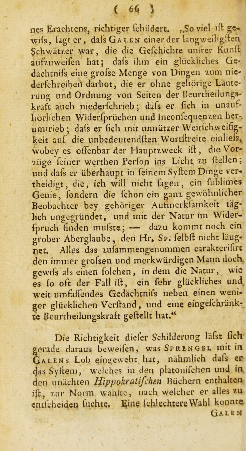 ( 6$ } nes Erachtens, richtiger (childert. „Soviel ift ge- wifs, lagt er, dafs Galen einer der langweiligen Schwätzer war, die die Gefchichte unirer Kunlfc au fzu weifen hat; dafs ihm ein glückliches Ge- dächtnis eine grofse Menge von Dingen tum nic- derfchreiben darbot, die er ohne gehörige Läute- rung und Ordnung von Seiten der Beurtheilungs- krafc auch niederichrieb; dafs er lieh in unauf- hörlichen Widerfprtichen und lnconfequenzen her- umtrieb; dafs er lieh mit unnützer Weitlchweifig- keit auf die unbedeutendften Wortftreite einliels, wobey es offenbar der Hauptzweck ift, die Vor- züge feiner werthen Perfon ins Licht, zu (teilen; und dafs er überhaupt in feinem Syftem Dinge ver- theidigt, die, ich will nicht fagen , ein fublimes Genie, londern die fchon ein ganz gewöhnlicher Beobachter bey gehöriger Aufmerkfamkeit täg- lich ungegründet, und mit der Natur im Wider- fpruch finden mufste;— dazu kommt noch ein grober Aberglaube, den Hr* Sp. felbft nicht laug-' net. Alles das zufammengenommen carakterifirc den immer grofsen und merkwürdigen Mann doch gewifs als einen folchsn, in dem die Natur, wie es fo oft der Fall ift, ein fehr glückliches und weit umfaffendes Gedächtnifs neben einen weni- ger glücklichen Verftand, und eine eingefchränk- tc Beurtheilungskraft geftellt hat.“ Die Richtigkeit diefer Schilderung läfst fleh ^ • • gerade daraus beweilen, was Sprengel mit in Ga lens Lob qipgewebc hat, nähmlich dafs er <jas Syftem, welches in den platonifchen und in den unächcen Hippokratifchen Büchern enthalten ift, zur Norm wählte, nach welcher er alles zu entlcheiden fuchte. Eine IchlechtereWahl konnte Galen