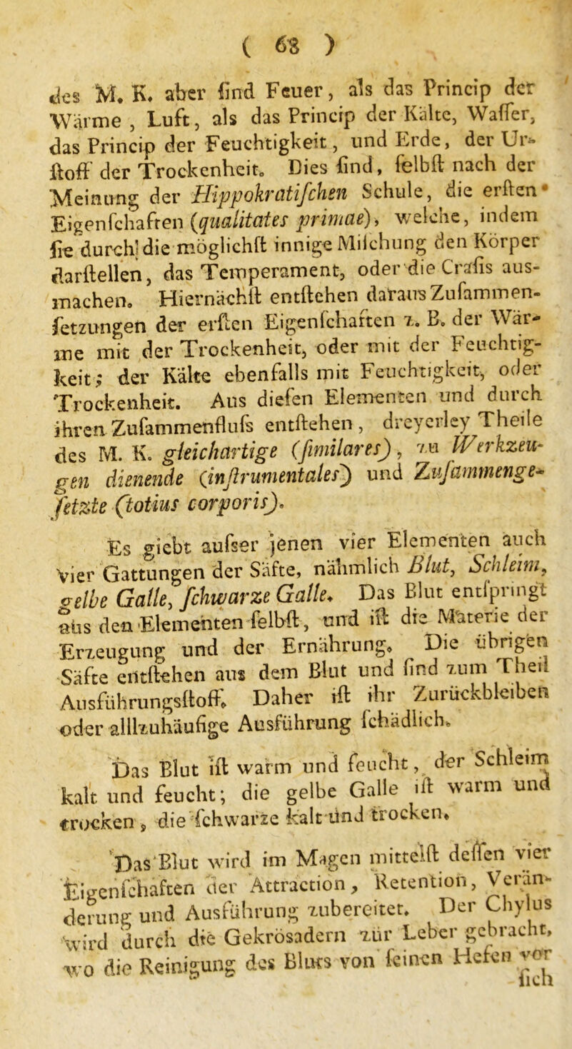 ( 63 ) ttes M, K. aber find Feuer, als das Princip der Wärme , Luft, als das Princip der Kalte, Walfer, das Princip der Feuchtigkeit, und Erde, der Ur» ftoff der Trockenheit. Dies find, felbft nach der Meinung der Uippohrütifchen Schule, uie elften Eigenfchafreu (qualitates primae), welche, indem lk durchl die moglichft innige Milchung den Körper darilellen, das Temperament, oder die Cralis aus- machen. Hiernach!! entliehen daraus Zufammen- fetzungen der erflen Eigenlchatten 7. B„ dei Wär- me mit der Trockenheit, oder mit der Feuchtig- keit; der Kalte ebenfalls mit Feuchtigkeit, oder Trockenheit. Aus diefen Elementen und durch ihren Zufammenfhifs entliehen, dreyerley Theile des M. K. gleichartige (fimilares), zu Ifrerkzeu- gen dienende Qinßrumentales) und Zufammenge* fetzte (totius corporis), Es giebt aufser jenen vier Elementen auch vier Gattungen der Säfte, nähmlich blut, Schleim? velbe Galle, fchwarze Galle♦ Das Blut entfpringt aüs den Elementen felbfl, und iPc die Materie dei Erzeugung und der Ernährung, ^ Die übrigen Säfte entliehen aus dem Blut und lind zum Theii Ausführungsltoff, Daher Hl ihr Zurückbleiben oder alllzuhäufige Ausführung fehädheh. Das Blut ill warm und feucht, der Schleim kalt und feucht; die gelbe Galle ift warm und trocken, die fchwarze kalt ünd trocken, Das Blut wird im Magen mitteilt defien vier fcgenfchaften tier Ättraction, Retention, Veram derung und Ausführung zubereitet. Der Chylus wird durch die Gekrösadcrn zur Leber gebracht, wo die Reinigung des Bluts von leinen Hefen vor