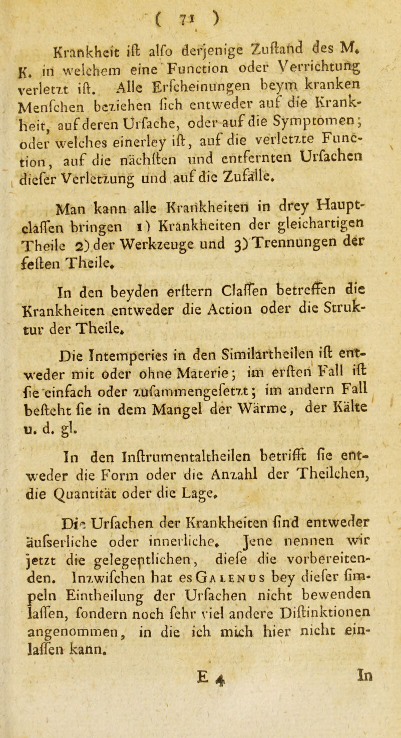 ■ ( 7* ) A Krankheit ift alfo derjenige Zuftand des M* K, in welchem eine Function oder Verrichtung verletzt ift. Alle Erfcheinungen beyrn kranken Menfchen beziehen lieh entweder auf die Krank- heit, auf deren Urfache, oder auf die Symptomen; oder welches einerley ift, auf die verletzte Func- tion, auf die nächften und entfernten Urfachcn diefer Verletzung und auf die Zufälle* Man kann alle Krankheiten in drey Haupt- clalfen bringen i) Krankheiten der gleichartigen Theile 2) der Werkzeuge und 3) Trennungen der feilen Theile* In den beyden erftern Claffen betreffen die Krankheiten entweder die Action oder die Struk- tur der Theile* Die Intemperies in den Similartheilen ift: ent- weder mit oder ohne Materie; im erften Kall ift fie einfach oder zufammengefetzt; im andern Fall befteht fie in dem Mangel der Wärme, der Kälte u. d. gl. In den Inftrumentaltheilen betrifft fie ent- weder die Form oder die Anzahl der Theilchen, die Quantität oder die Lage* Die Urfachen der Krankheiten find entweder aufserliche oder innerliche* Jene nennen wir jetzt die gelegentlichen, diele die vorbereiten- den. Inzwifchen hat csGalenus bey diefer fim- peln Eintheilung der Urfachen nicht bewenden laifen, fondern noch fehr viel andere Diftinktionen angenommen, in die ich mich hier nicht ein- laffen kann. E4